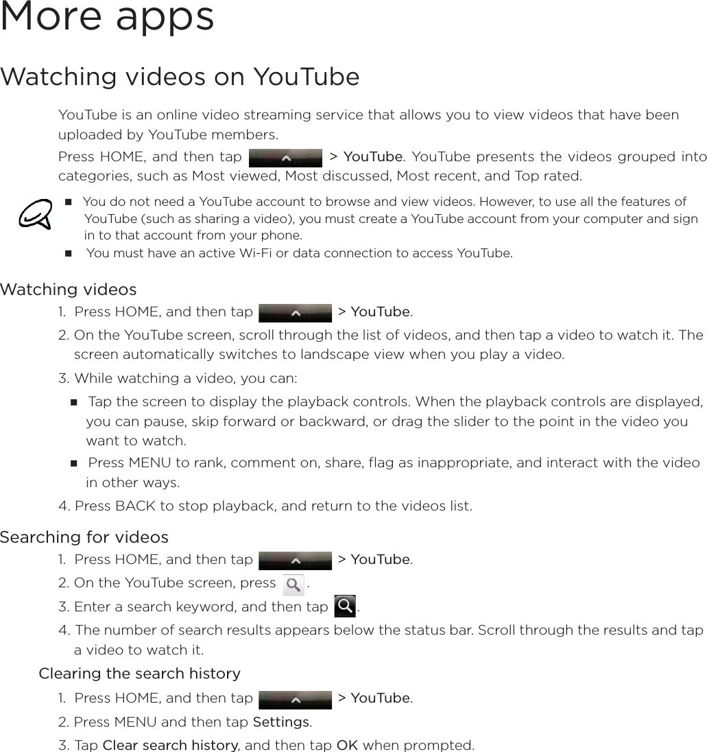 More appsWatching videos on YouTubeYouTube is an online video streaming service that allows you to view videos that have been uploaded by YouTube members.Press HOME, and then tap   &gt; YouTube. YouTube presents the videos grouped intocategories, such as Most viewed, Most discussed, Most recent, and Top rated.Watching videos1.  Press HOME, and then tap   &gt; YouTube.2. On the YouTube screen, scroll through the list of videos, and then tap a video to watch it. The screen automatically switches to landscape view when you play a video.3. While watching a video, you can: Tap the screen to display the playback controls. When the playback controls are displayed, you can pause, skip forward or backward, or drag the slider to the point in the video you want to watch.Press MENU to rank, comment on, share, flag as inappropriate, and interact with the video in other ways.4. Press BACK to stop playback, and return to the videos list.Searching for videos1.  Press HOME, and then tap   &gt; YouTube. 2. On the YouTube screen, press  .3. Enter a search keyword, and then tap  .4. The number of search results appears below the status bar. Scroll through the results and tap a video to watch it.Clearing the search history1.  Press HOME, and then tap   &gt; YouTube.2. Press MENU and then tap Settings. 3. Tap Clear search history, and then tap OK when prompted.You do not need a YouTube account to browse and view videos. However, to use all the features of YouTube (such as sharing a video), you must create a YouTube account from your computer and sign in to that account from your phone. You must have an active Wi-Fi or data connection to access YouTube.