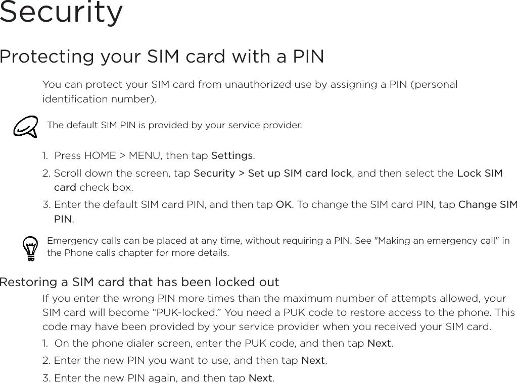 SecurityProtecting your SIM card with a PINYou can protect your SIM card from unauthorized use by assigning a PIN (personal identification number).1.  Press HOME &gt; MENU, then tap Settings.2. Scroll down the screen, tap Security &gt; Set up SIM card lock, and then select the Lock SIM card check box.3. Enter the default SIM card PIN, and then tap OK. To change the SIM card PIN, tap Change SIM PIN.Restoring a SIM card that has been locked outIf you enter the wrong PIN more times than the maximum number of attempts allowed, your SIM card will become “PUK-locked.” You need a PUK code to restore access to the phone. This code may have been provided by your service provider when you received your SIM card.1.  On the phone dialer screen, enter the PUK code, and then tap Next.2. Enter the new PIN you want to use, and then tap Next. 3. Enter the new PIN again, and then tap Next.The default SIM PIN is provided by your service provider. Emergency calls can be placed at any time, without requiring a PIN. See &quot;Making an emergency call&quot; in the Phone calls chapter for more details. 