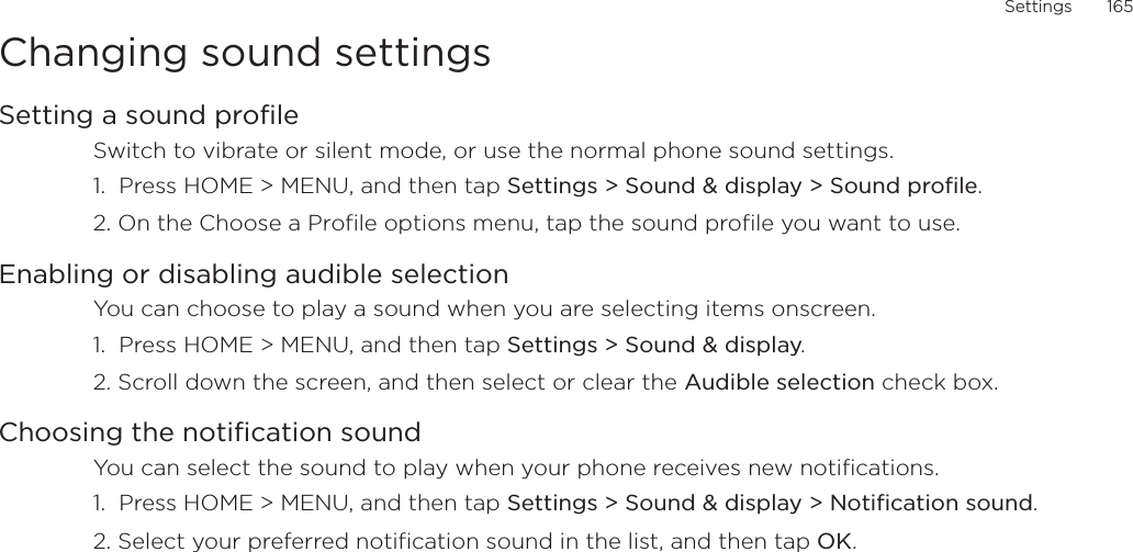 Settings       165Changing sound settingsSetting a sound profileSwitch to vibrate or silent mode, or use the normal phone sound settings.1.  Press HOME &gt; MENU, and then tap Settings &gt; Sound &amp; display &gt; Sound profile.2. On the Choose a Profile options menu, tap the sound profile you want to use. Enabling or disabling audible selectionYou can choose to play a sound when you are selecting items onscreen.1.  Press HOME &gt; MENU, and then tap Settings &gt; Sound &amp; display.2. Scroll down the screen, and then select or clear the Audible selection check box.Choosing the notification soundYou can select the sound to play when your phone receives new notifications.1.  Press HOME &gt; MENU, and then tap Settings &gt; Sound &amp; display &gt; Notification sound.2. Select your preferred notification sound in the list, and then tap OK.