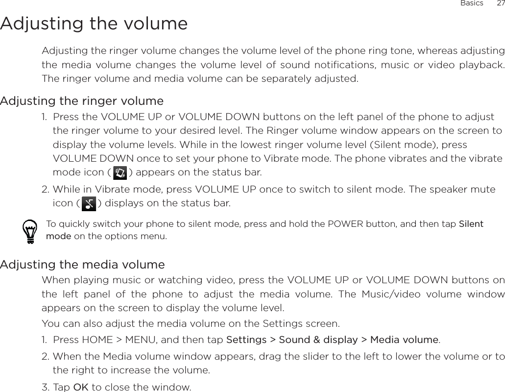 Basics      27Adjusting the volumeAdjusting the ringer volume changes the volume level of the phone ring tone, whereas adjustingthe media volume changes the volume level of sound notifications, music or video playback.The ringer volume and media volume can be separately adjusted.Adjusting the ringer volume1.  Press the VOLUME UP or VOLUME DOWN buttons on the left panel of the phone to adjust the ringer volume to your desired level. The Ringer volume window appears on the screen to display the volume levels. While in the lowest ringer volume level (Silent mode), press VOLUME DOWN once to set your phone to Vibrate mode. The phone vibrates and the vibrate mode icon ( ) appears on the status bar.2. While in Vibrate mode, press VOLUME UP once to switch to silent mode. The speaker mute icon ( ) displays on the status bar.Adjusting the media volumeWhen playing music or watching video, press the VOLUME UP or VOLUME DOWN buttons onthe left panel of the phone to adjust the media volume. The Music/video volume windowappears on the screen to display the volume level. You can also adjust the media volume on the Settings screen. 1.  Press HOME &gt; MENU, and then tap Settings &gt; Sound &amp; display &gt; Media volume.2. When the Media volume window appears, drag the slider to the left to lower the volume or tothe right to increase the volume.3. Tap OK to close the window.To quickly switch your phone to silent mode, press and hold the POWER button, and then tap Silent mode on the options menu.