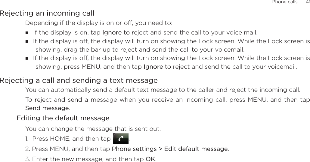 Phone calls      41Rejecting an incoming callDepending if the display is on or off, you need to:If the display is on, tap Ignore to reject and send the call to your voice mail.If the display is off, the display will turn on showing the Lock screen. While the Lock screen isshowing, drag the bar up to reject and send the call to your voicemail.If the display is off, the display will turn on showing the Lock screen. While the Lock screen isshowing, press MENU, and then tap Ignore to reject and send the call to your voicemail. Rejecting a call and sending a text messageYou can automatically send a default text message to the caller and reject the incoming call. To reject and send a message when you receive an incoming call, press MENU, and then tapSend message. Editing the default messageYou can change the message that is sent out. 1.  Press HOME, and then tap  .2. Press MENU, and then tap Phone settings &gt; Edit default message.3. Enter the new message, and then tap OK. 