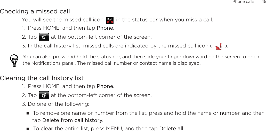 Phone calls      45Checking a missed callYou will see the missed call icon   in the status bar when you miss a call. 1.  Press HOME, and then tap Phone.2. Tap   at the bottom-left corner of the screen.3. In the call history list, missed calls are indicated by the missed call icon (   ).Clearing the call history list1.  Press HOME, and then tap Phone.2. Tap   at the bottom-left corner of the screen.3. Do one of the following:To remove one name or number from the list, press and hold the name or number, and then tap Delete from call history.To clear the entire list, press MENU, and then tap Delete all.You can also press and hold the status bar, and then slide your finger downward on the screen to open the Notifications panel. The missed call number or contact name is displayed.