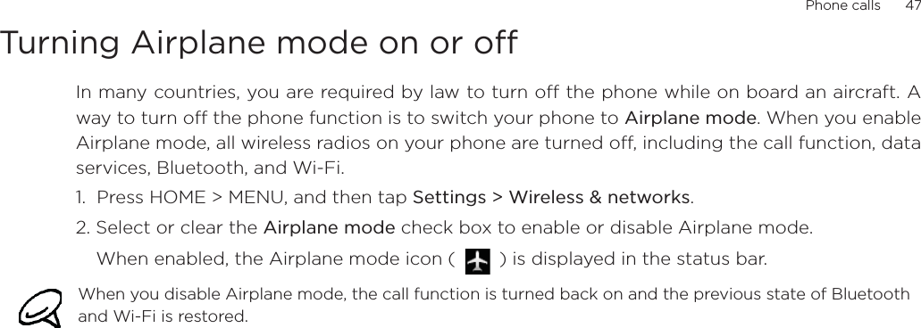 Phone calls      47Turning Airplane mode on or off In many countries, you are required by law to turn off the phone while on board an aircraft. Away to turn off the phone function is to switch your phone to Airplane mode. When you enableAirplane mode, all wireless radios on your phone are turned off, including the call function, dataservices, Bluetooth, and Wi-Fi.1.  Press HOME &gt; MENU, and then tap Settings &gt; Wireless &amp; networks.2. Select or clear the Airplane mode check box to enable or disable Airplane mode. When enabled, the Airplane mode icon (   ) is displayed in the status bar.When you disable Airplane mode, the call function is turned back on and the previous state of Bluetooth and Wi-Fi is restored.