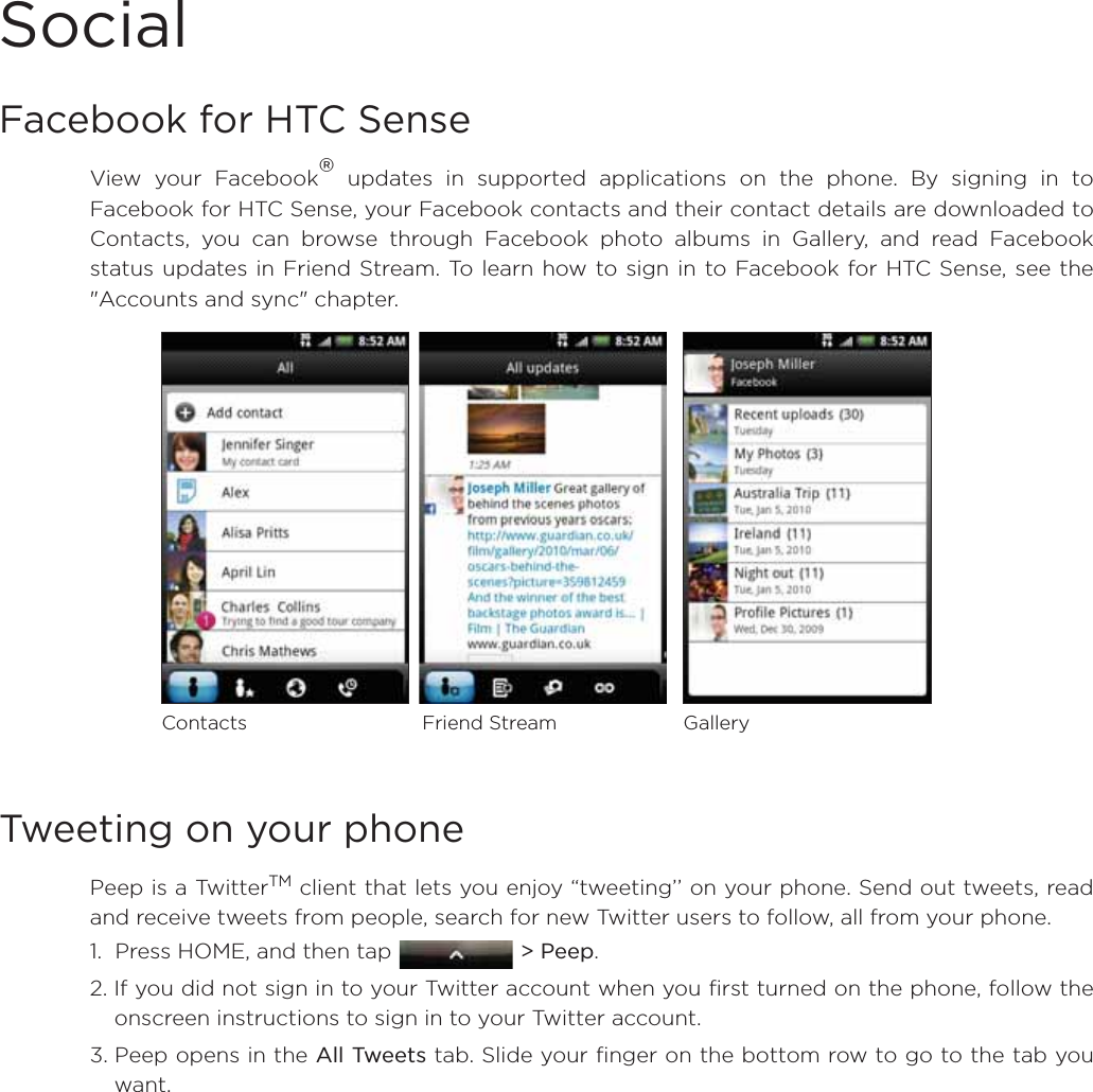 SocialFacebook for HTC Sense View your Facebook® updates in supported applications on the phone. By signing in toFacebook for HTC Sense, your Facebook contacts and their contact details are downloaded toContacts, you can browse through Facebook photo albums in Gallery, and read Facebookstatus updates in Friend Stream. To learn how to sign in to Facebook for HTC Sense, see the&quot;Accounts and sync&quot; chapter. Tweeting on your phonePeep is a TwitterTM client that lets you enjoy “tweeting’’ on your phone. Send out tweets, readand receive tweets from people, search for new Twitter users to follow, all from your phone.1.  Press HOME, and then tap  &gt; Peep.2. If you did not sign in to your Twitter account when you first turned on the phone, follow theonscreen instructions to sign in to your Twitter account.3. Peep opens in the All Tweets tab. Slide your finger on the bottom row to go to the tab youwant.Contacts Friend Stream Gallery