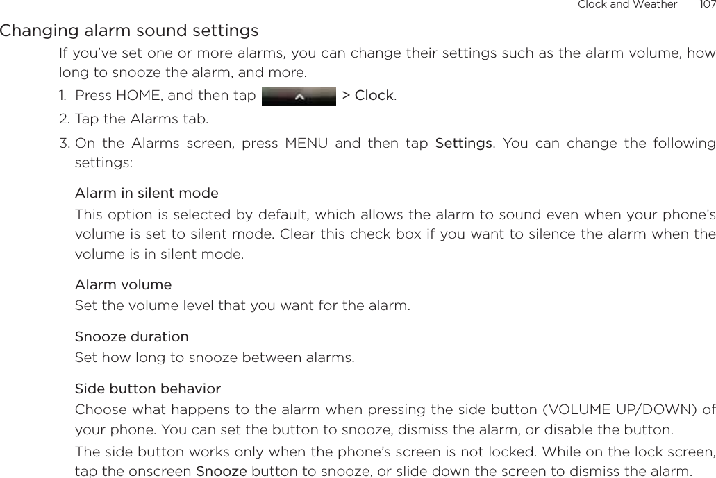 Clock and Weather       107Changing alarm sound settingsIf you’ve set one or more alarms, you can change their settings such as the alarm volume, howlong to snooze the alarm, and more.1.  Press HOME, and then tap   &gt; Clock.2. Tap the Alarms tab.3. On the Alarms screen, press MENU and then tap Settings. You can change the followingsettings:Alarm in silent modeThis option is selected by default, which allows the alarm to sound even when your phone’svolume is set to silent mode. Clear this check box if you want to silence the alarm when thevolume is in silent mode.Alarm volumeSet the volume level that you want for the alarm.Snooze durationSet how long to snooze between alarms.Side button behaviorChoose what happens to the alarm when pressing the side button (VOLUME UP/DOWN) ofyour phone. You can set the button to snooze, dismiss the alarm, or disable the button.The side button works only when the phone’s screen is not locked. While on the lock screen,tap the onscreen Snooze button to snooze, or slide down the screen to dismiss the alarm.