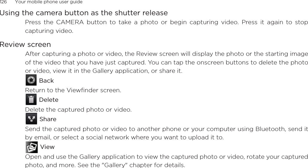 126      Your mobile phone user guideUsing the camera button as the shutter releasePress the CAMERA button to take a photo or begin capturing video. Press it again to stopcapturing video.Review screenAfter capturing a photo or video, the Review screen will display the photo or the starting imageof the video that you have just captured. You can tap the onscreen buttons to delete the photoor video, view it in the Gallery application, or share it. BackReturn to the Viewfinder screen. DeleteDelete the captured photo or video. ShareSend the captured photo or video to another phone or your computer using Bluetooth, send itby email, or select a social network where you want to upload it to. ViewOpen and use the Gallery application to view the captured photo or video, rotate your capturedphoto, and more. See the &quot;Gallery&quot; chapter for details.