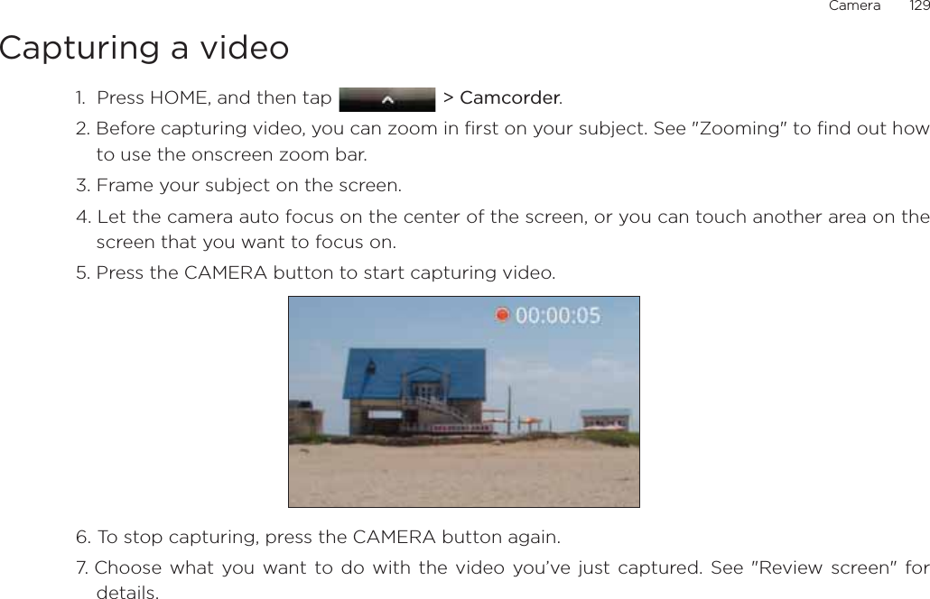 Camera       129Capturing a video1.  Press HOME, and then tap  &gt; Camcorder.2. Before capturing video, you can zoom in first on your subject. See &quot;Zooming&quot; to find out howto use the onscreen zoom bar.3. Frame your subject on the screen.4. Let the camera auto focus on the center of the screen, or you can touch another area on thescreen that you want to focus on.5. Press the CAMERA button to start capturing video.6. To stop capturing, press the CAMERA button again.7. Choose what you want to do with the video you’ve just captured. See &quot;Review screen&quot; fordetails.