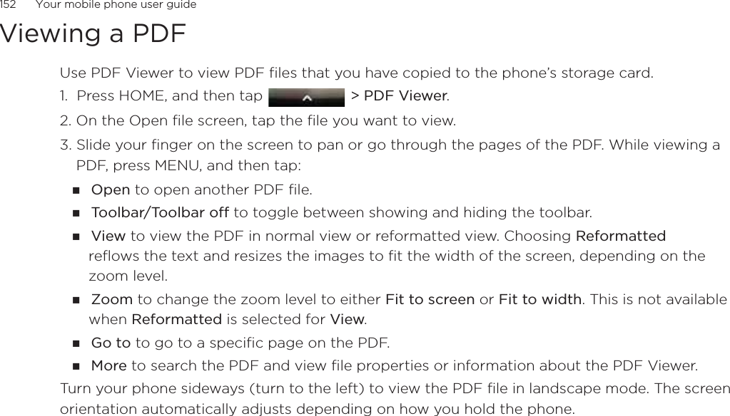 152      Your mobile phone user guideViewing a PDFUse PDF Viewer to view PDF files that you have copied to the phone’s storage card. 1.  Press HOME, and then tap   &gt; PDF Viewer.2. On the Open file screen, tap the file you want to view. 3. Slide your finger on the screen to pan or go through the pages of the PDF. While viewing a PDF, press MENU, and then tap:Open to open another PDF file.To o l b a r/ To o l b a r o f f  to toggle between showing and hiding the toolbar.View to view the PDF in normal view or reformatted view. Choosing Reformatted reflows the text and resizes the images to fit the width of the screen, depending on the zoom level. Zoom to change the zoom level to either Fit to screen or Fit to width. This is not available when Reformatted is selected for View.Go to to go to a specific page on the PDF.More to search the PDF and view file properties or information about the PDF Viewer.Turn your phone sideways (turn to the left) to view the PDF file in landscape mode. The screen orientation automatically adjusts depending on how you hold the phone. 
