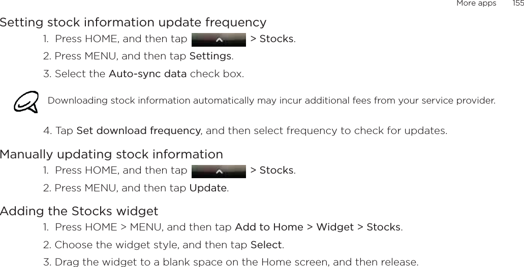 More apps       155Setting stock information update frequency1.  Press HOME, and then tap   &gt; Stocks. 2. Press MENU, and then tap Settings. 3. Select the Auto-sync data check box. 4. Tap Set download frequency, and then select frequency to check for updates. Manually updating stock information1.  Press HOME, and then tap   &gt; Stocks. 2. Press MENU, and then tap Update. Adding the Stocks widget1.  Press HOME &gt; MENU, and then tap Add to Home &gt; Widget &gt; Stocks.2. Choose the widget style, and then tap Select. 3. Drag the widget to a blank space on the Home screen, and then release.Downloading stock information automatically may incur additional fees from your service provider.