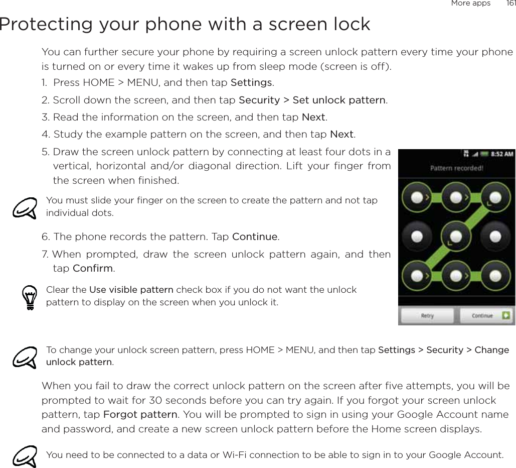More apps       161Protecting your phone with a screen lockYou can further secure your phone by requiring a screen unlock pattern every time your phone is turned on or every time it wakes up from sleep mode (screen is off). 1.  Press HOME &gt; MENU, and then tap Settings.2. Scroll down the screen, and then tap Security &gt; Set unlock pattern.3. Read the information on the screen, and then tap Next.4. Study the example pattern on the screen, and then tap Next.5. Draw the screen unlock pattern by connecting at least four dots in avertical, horizontal and/or diagonal direction. Lift your finger fromthe screen when finished.6. The phone records the pattern. Tap Continue.7. When prompted, draw the screen unlock pattern again, and thentap Confirm.When you fail to draw the correct unlock pattern on the screen after five attempts, you will be prompted to wait for 30 seconds before you can try again. If you forgot your screen unlock pattern, tap Forgot pattern. You will be prompted to sign in using your Google Account name and password, and create a new screen unlock pattern before the Home screen displays. You must slide your finger on the screen to create the pattern and not tap individual dots.Clear the Use visible pattern check box if you do not want the unlock pattern to display on the screen when you unlock it.To change your unlock screen pattern, press HOME &gt; MENU, and then tap Settings &gt; Security &gt; Change unlock pattern.You need to be connected to a data or Wi-Fi connection to be able to sign in to your Google Account.
