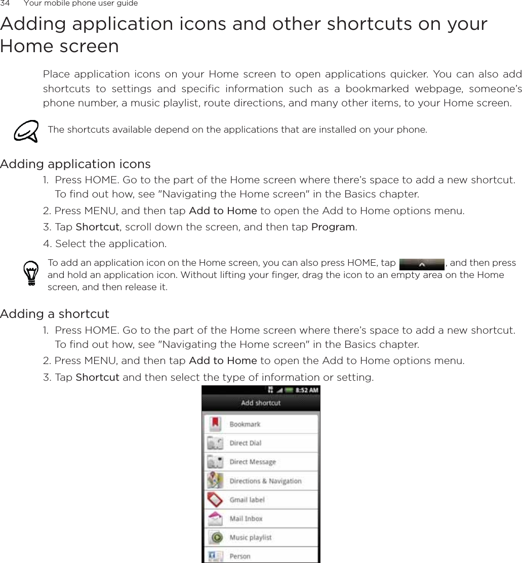 34      Your mobile phone user guideAdding application icons and other shortcuts on your Home screenPlace application icons on your Home screen to open applications quicker. You can also addshortcuts to settings and specific information such as a bookmarked webpage, someone’sphone number, a music playlist, route directions, and many other items, to your Home screen.Adding application icons 1.  Press HOME. Go to the part of the Home screen where there’s space to add a new shortcut. To find out how, see &quot;Navigating the Home screen&quot; in the Basics chapter.2. Press MENU, and then tap Add to Home to open the Add to Home options menu.3. Tap Shortcut, scroll down the screen, and then tap Program. 4. Select the application.      Adding a shortcut 1.  Press HOME. Go to the part of the Home screen where there’s space to add a new shortcut. To find out how, see &quot;Navigating the Home screen&quot; in the Basics chapter.2. Press MENU, and then tap Add to Home to open the Add to Home options menu.3. Tap Shortcut and then select the type of information or setting.              The shortcuts available depend on the applications that are installed on your phone.To add an application icon on the Home screen, you can also press HOME, tap  , and then press and hold an application icon. Without lifting your finger, drag the icon to an empty area on the Home screen, and then release it.