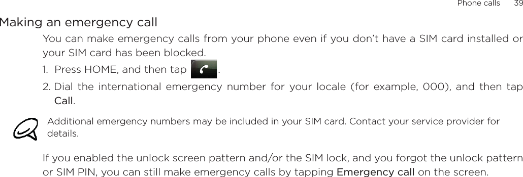 Phone calls      39Making an emergency callYou can make emergency calls from your phone even if you don’t have a SIM card installed oryour SIM card has been blocked. 1.  Press HOME, and then tap  .2. Dial the international emergency number for your locale (for example, 000), and then tapCall.    If you enabled the unlock screen pattern and/or the SIM lock, and you forgot the unlock patternor SIM PIN, you can still make emergency calls by tapping Emergency call on the screen.Additional emergency numbers may be included in your SIM card. Contact your service provider for details. 