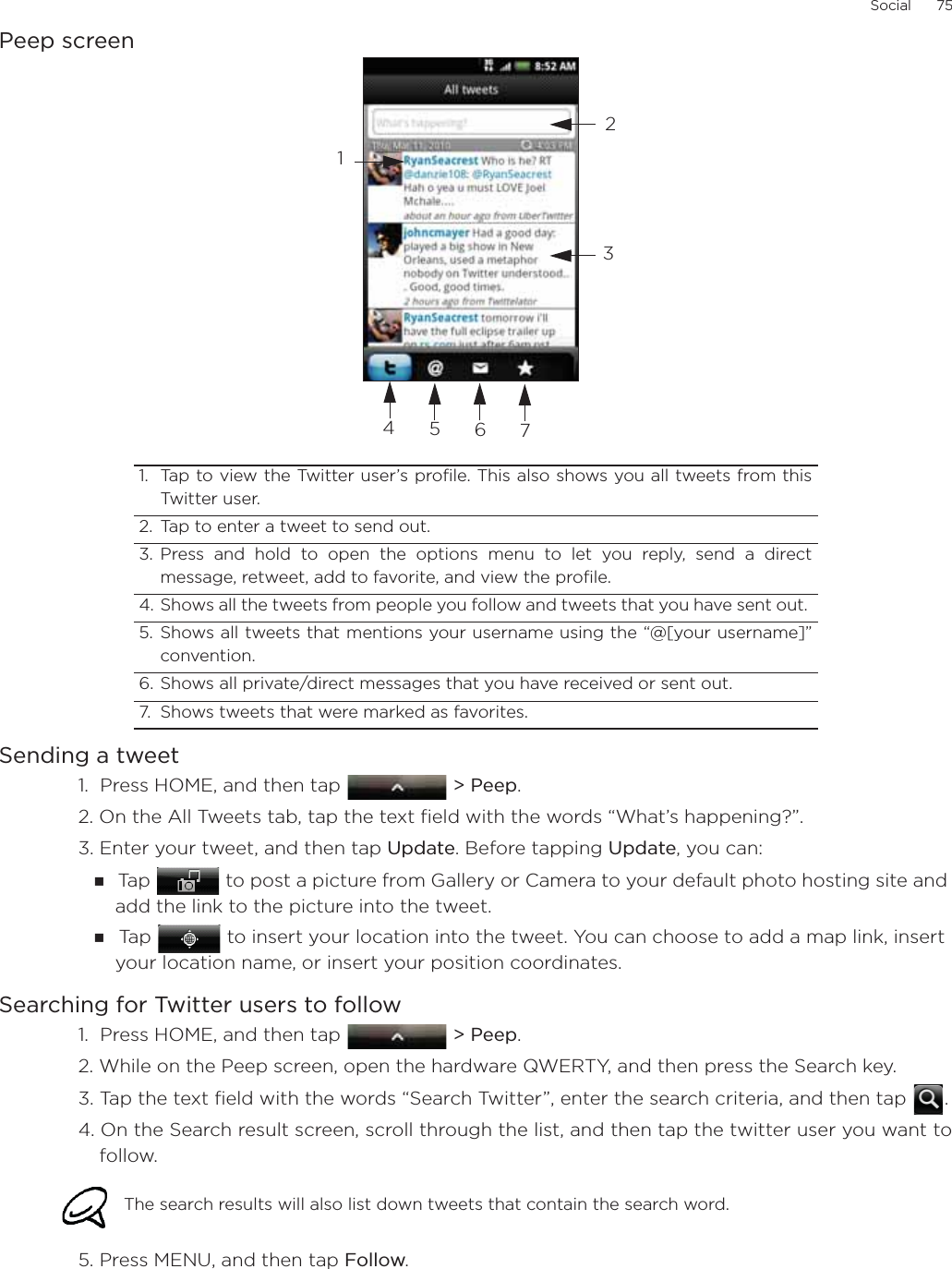 Social      75Peep screenSending a tweet1.  Press HOME, and then tap  &gt; Peep.2. On the All Tweets tab, tap the text field with the words “What’s happening?”.    3. Enter your tweet, and then tap Update. Before tapping Update, you can: Ta p   to post a picture from Gallery or Camera to your default photo hosting site and add the link to the picture into the tweet.Ta p   to insert your location into the tweet. You can choose to add a map link, insert your location name, or insert your position coordinates.Searching for Twitter users to follow1.  Press HOME, and then tap  &gt; Peep.2. While on the Peep screen, open the hardware QWERTY, and then press the Search key. 3. Tap the text field with the words “Search Twitter”, enter the search criteria, and then tap  .4. On the Search result screen, scroll through the list, and then tap the twitter user you want tofollow. 5. Press MENU, and then tap Follow. 1. Tap to view the Twitter user’s profile. This also shows you all tweets from thisTwitter user.  2. Tap to enter a tweet to send out. 3. Press and hold to open the options menu to let you reply, send a directmessage, retweet, add to favorite, and view the profile.4. Shows all the tweets from people you follow and tweets that you have sent out. 5. Shows all tweets that mentions your username using the “@[your username]”convention.6. Shows all private/direct messages that you have received or sent out. 7. Shows tweets that were marked as favorites.The search results will also list down tweets that contain the search word. 1234567