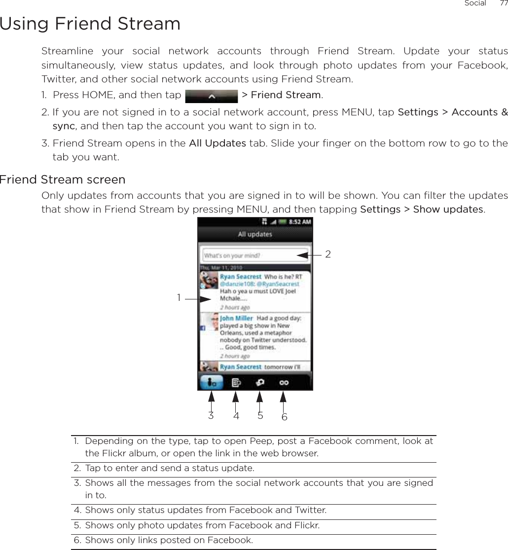 Social      77Using Friend StreamStreamline your social network accounts through Friend Stream. Update your statussimultaneously, view status updates, and look through photo updates from your Facebook,Twitter, and other social network accounts using Friend Stream. 1.  Press HOME, and then tap  &gt; Friend Stream.2. If you are not signed in to a social network account, press MENU, tap Settings &gt; Accounts &amp;sync, and then tap the account you want to sign in to.3. Friend Stream opens in the All Updates tab. Slide your finger on the bottom row to go to thetab you want.Friend Stream screenOnly updates from accounts that you are signed in to will be shown. You can filter the updatesthat show in Friend Stream by pressing MENU, and then tapping Settings &gt; Show updates.1. Depending on the type, tap to open Peep, post a Facebook comment, look atthe Flickr album, or open the link in the web browser. 2. Tap to enter and send a status update. 3. Shows all the messages from the social network accounts that you are signedin to.4. Shows only status updates from Facebook and Twitter. 5. Shows only photo updates from Facebook and Flickr. 6. Shows only links posted on Facebook. 123456