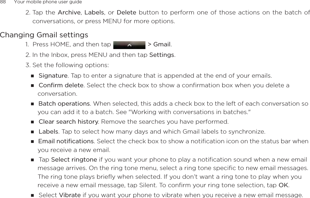 88      Your mobile phone user guide2. Tap  the Archive, Labels, or Delete button to perform one of those actions on the batch ofconversations, or press MENU for more options.Changing Gmail settings1.  Press HOME, and then tap  &gt; Gmail. 2. In the Inbox, press MENU and then tap Settings.3. Set the following options: Signature. Tap to enter a signature that is appended at the end of your emails. Confirm delete. Select the check box to show a confirmation box when you delete a conversation.Batch operations. When selected, this adds a check box to the left of each conversation so you can add it to a batch. See &quot;Working with conversations in batches.&quot; Clear search history. Remove the searches you have performed.Labels. Tap to select how many days and which Gmail labels to synchronize.Email notifications. Select the check box to show a notification icon on the status bar when you receive a new email.Ta p   Select ringtone if you want your phone to play a notification sound when a new email message arrives. On the ring tone menu, select a ring tone specific to new email messages. The ring tone plays briefly when selected. If you don’t want a ring tone to play when you receive a new email message, tap Silent. To confirm your ring tone selection, tap OK.Select Vibrate if you want your phone to vibrate when you receive a new email message.