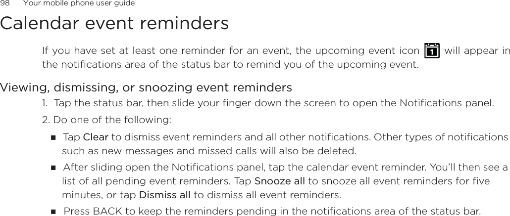 98      Your mobile phone user guideCalendar event remindersIf you have set at least one reminder for an event, the upcoming event icon   will appear inthe notifications area of the status bar to remind you of the upcoming event.Viewing, dismissing, or snoozing event reminders1.  Tap the status bar, then slide your finger down the screen to open the Notifications panel.2. Do one of the following:Ta p Clear to dismiss event reminders and all other notifications. Other types of notifications such as new messages and missed calls will also be deleted.After sliding open the Notifications panel, tap the calendar event reminder. You’ll then see a list of all pending event reminders. Tap Snooze all to snooze all event reminders for five minutes, or tap Dismiss all to dismiss all event reminders.Press BACK to keep the reminders pending in the notifications area of the status bar.