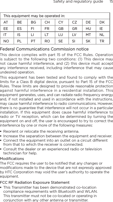 Safety and regulatory guide      15    This equipment may be operated in:AT BE BG CH CY CZ DE DKEE ES FI FR GB GR HU IEIT IS LI LT LU LV MT NLNO PL PT RO SE SI SK TRFederal Communications Commission notice This  device complies with  part 15 of  the  FCC Rules. Operation is subject  to the  following two conditions: (1) This device may not  cause harmful interference,  and  (2)  this device  must accept any interference received,  including  interference that may  cause undesired operation.This equipment  has been tested and  found to  comply with  the limits for a  Class B digital device, pursuant  to Part 15  of  the FCC Rules. These limits are designed to provide reasonable protection against harmful interference in a  residential installation. This equipment generates, uses, and can radiate radio frequency energy and, if  not installed and used in accordance with  the instructions, may cause harmful interference to radio communications. However, there is no guarantee that interference will not occur in a particular installation.  If  this  equipment  does  cause  harmful  interference  to radio or  TV  reception,  which can be  determined by  turning the equipment on and off, the user is encouraged to try to correct the interference by one or more of the following measures:Reorient or relocate the receiving antenna. Increase the separation between the equipment and receiver.Connect the equipment into an outlet on a circuit dierent from that to which the receiver is connected.Consult the dealer or an experienced radio or television technician for help. ModificationsThe FCC requires the user to be notified that any changes or modifications made to the device that are not expressly approved by HTC Corporation may void the user’s authority to operate the equipment.FCC RF Radiation Exposure StatementThis Transmitter has been demonstrated co-location compliance requirements with Bluetooth and WLAN. This transmitter must not be co-located or operating in conjunction with any other antenna or transmitter.