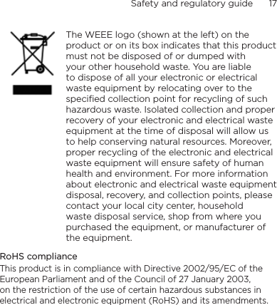 Safety and regulatory guide      17        The WEEE logo (shown at the left) on the product or on its box indicates that this product must not be disposed of or dumped with your other household waste. You are liable to dispose of all your electronic or electrical waste equipment by relocating over to the specified collection point for recycling of such hazardous waste. Isolated collection and proper recovery of your electronic and electrical waste equipment at the time of disposal will allow us to help conserving natural resources. Moreover, proper recycling of the electronic and electrical waste equipment will ensure safety of human health and environment. For more information about electronic and electrical waste equipment disposal, recovery, and collection points, please contact your local city center, household waste disposal service, shop from where you purchased the equipment, or manufacturer of the equipment.RoHS complianceThis product is in compliance with Directive 2002/95/EC of the European Parliament and of the Council of 27 January 2003, on the restriction of the use of certain hazardous substances in electrical and electronic equipment (RoHS) and its amendments.
