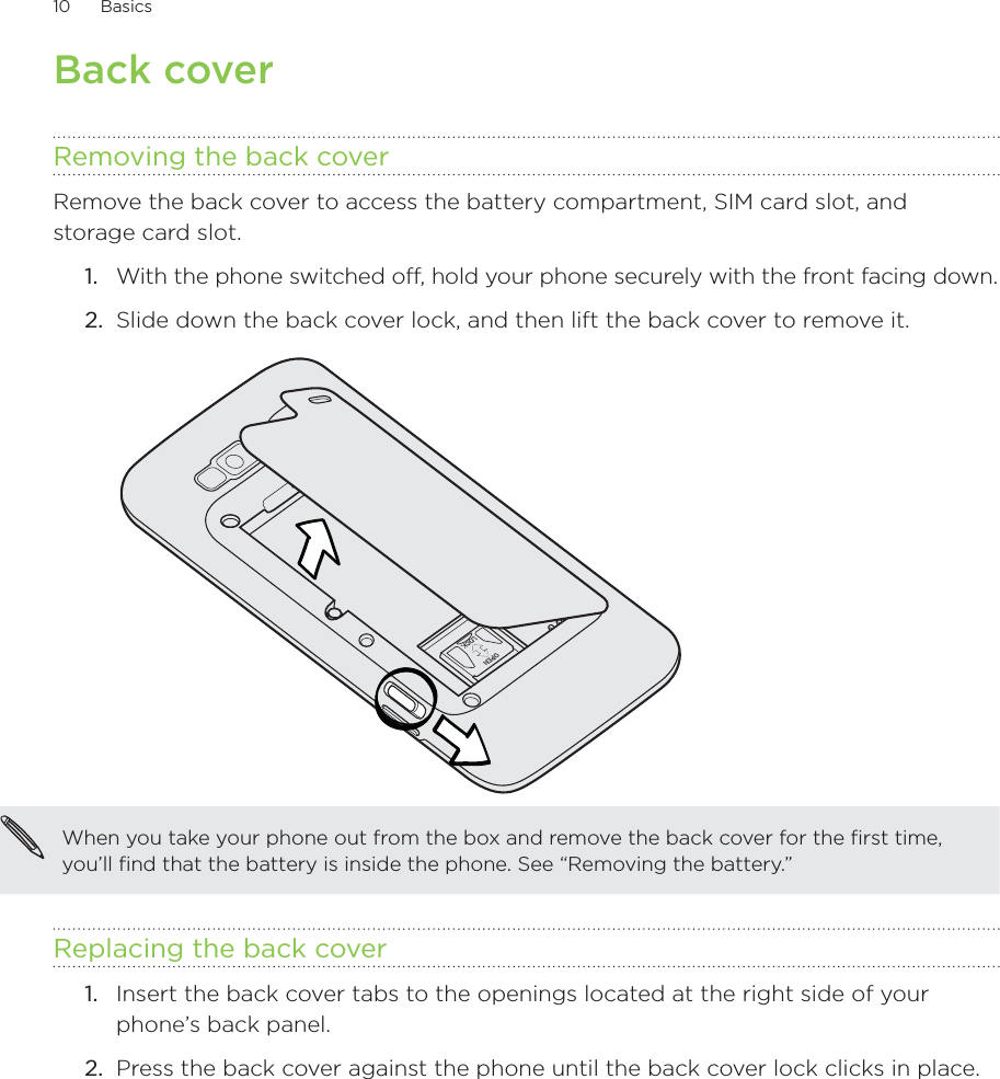 10      Basics      Back coverRemoving the back coverRemove the back cover to access the battery compartment, SIM card slot, and storage card slot.With the phone switched off, hold your phone securely with the front facing down.Slide down the back cover lock, and then lift the back cover to remove it.When you take your phone out from the box and remove the back cover for the first time, you’ll find that the battery is inside the phone. See “Removing the battery.”Replacing the back coverInsert the back cover tabs to the openings located at the right side of your phone’s back panel.Press the back cover against the phone until the back cover lock clicks in place.1.2.1.2.