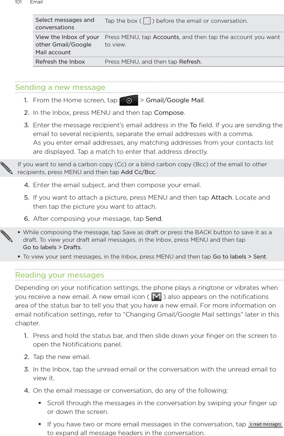 101      Email      Select messages and conversationsTap the box (   ) before the email or conversation.View the Inbox of your other Gmail/Google Mail accountPress MENU, tap Accounts, and then tap the account you want to view.Refresh the Inbox Press MENU, and then tap Refresh.Sending a new message1.  From the Home screen, tap   &gt; Gmail/Google Mail. 2.  In the Inbox, press MENU and then tap Compose.3.  Enter the message recipient’s email address in the To  field. If you are sending the email to several recipients, separate the email addresses with a comma. As you enter email addresses, any matching addresses from your contacts list are displayed. Tap a match to enter that address directly.If you want to send a carbon copy (Cc) or a blind carbon copy (Bcc) of the email to other recipients, press MENU and then tap Add Cc/Bcc.4.  Enter the email subject, and then compose your email.5.  If you want to attach a picture, press MENU and then tap Attach. Locate and then tap the picture you want to attach.6.  After composing your message, tap Send.While composing the message, tap Save as draft or press the BACK button to save it as a draft. To view your draft email messages, in the Inbox, press MENU and then tap  Go to labels &gt; Drafts.To view your sent messages, in the Inbox, press MENU and then tap Go to labels &gt; Sent.Reading your messagesDepending on your notification settings, the phone plays a ringtone or vibrates when you receive a new email. A new email icon (   ) also appears on the notifications area of the status bar to tell you that you have a new email. For more information on email notification settings, refer to “Changing Gmail/Google Mail settings” later in this chapter.1.  Press and hold the status bar, and then slide down your finger on the screen to open the Notifications panel.2.  Tap the new email.3.  In the Inbox, tap the unread email or the conversation with the unread email to view it.4.  On the email message or conversation, do any of the following:Scroll through the messages in the conversation by swiping your finger up or down the screen.If you have two or more email messages in the conversation, tap   to expand all message headers in the conversation.