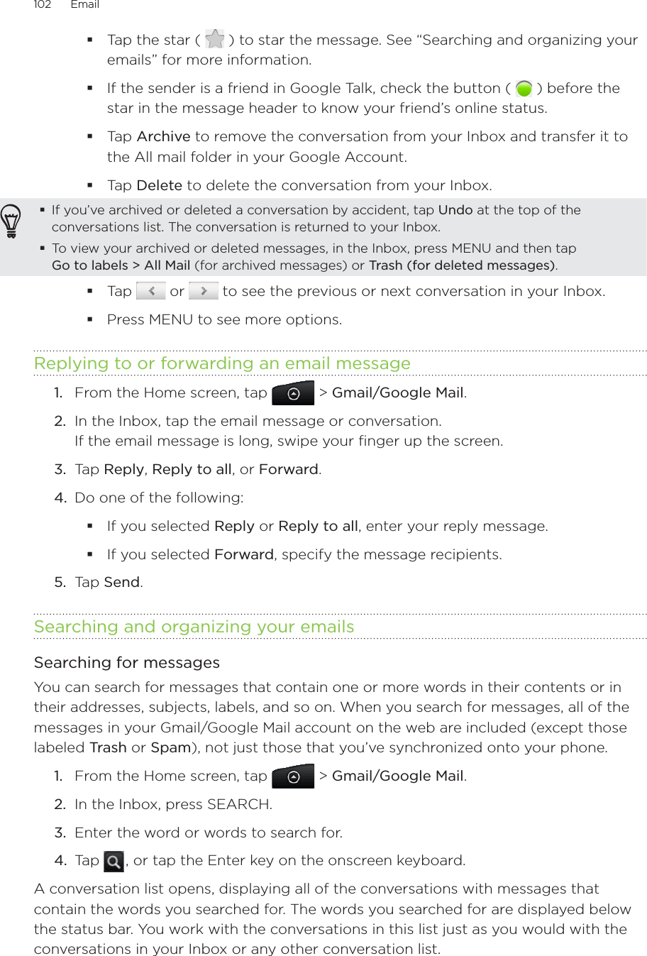 102      Email      Tap the star (   ) to star the message. See “Searching and organizing your emails” for more information.If the sender is a friend in Google Talk, check the button (   ) before the star in the message header to know your friend’s online status.Tap Archive to remove the conversation from your Inbox and transfer it to the All mail folder in your Google Account.Tap Delete to delete the conversation from your Inbox.If you’ve archived or deleted a conversation by accident, tap Undo at the top of the conversations list. The conversation is returned to your Inbox.To view your archived or deleted messages, in the Inbox, press MENU and then tap  Go to labels &gt; All Mail (for archived messages) or Trash (for deleted messages).Tap   or   to see the previous or next conversation in your Inbox.Press MENU to see more options.Replying to or forwarding an email message1.  From the Home screen, tap   &gt; Gmail/Google Mail. 2.  In the Inbox, tap the email message or conversation. If the email message is long, swipe your finger up the screen.3.  Tap Reply, Reply to all, or Forward.4.  Do one of the following:If you selected Reply or Reply to all, enter your reply message.If you selected Forward, specify the message recipients.5.  Tap Send.Searching and organizing your emailsSearching for messagesYou can search for messages that contain one or more words in their contents or in their addresses, subjects, labels, and so on. When you search for messages, all of the messages in your Gmail/Google Mail account on the web are included (except those labeled Trash or Spam), not just those that you’ve synchronized onto your phone.1.  From the Home screen, tap   &gt; Gmail/Google Mail. 2.  In the Inbox, press SEARCH.3.  Enter the word or words to search for.4.  Tap   , or tap the Enter key on the onscreen keyboard.A conversation list opens, displaying all of the conversations with messages that contain the words you searched for. The words you searched for are displayed below the status bar. You work with the conversations in this list just as you would with the conversations in your Inbox or any other conversation list.