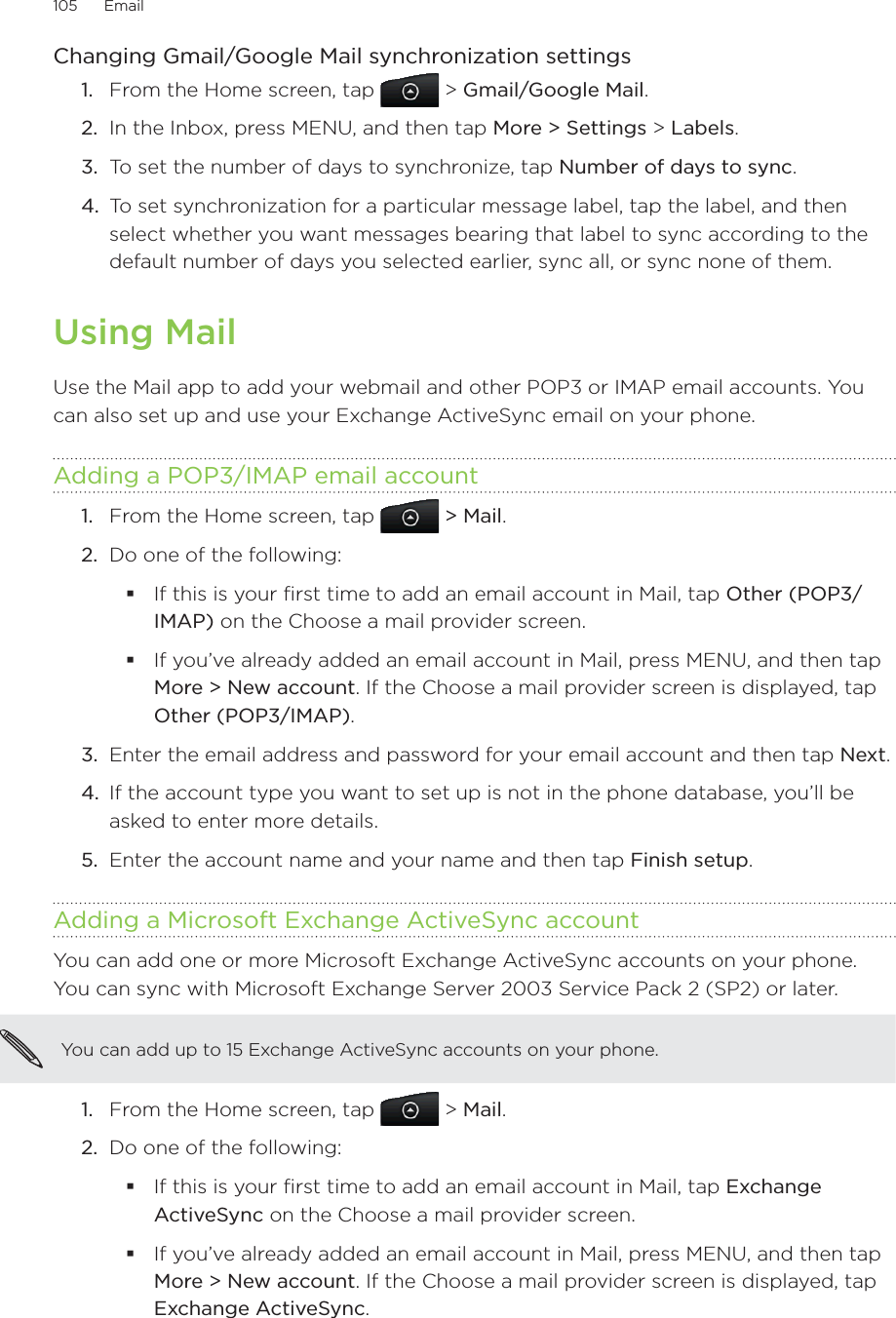 105      Email      Changing Gmail/Google Mail synchronization settings1.  From the Home screen, tap   &gt; Gmail/Google Mail.2.  In the Inbox, press MENU, and then tap More &gt; Settings &gt; Labels.3.  To set the number of days to synchronize, tap Number of days to sync.4.  To set synchronization for a particular message label, tap the label, and then select whether you want messages bearing that label to sync according to the default number of days you selected earlier, sync all, or sync none of them.Using MailUse the Mail app to add your webmail and other POP3 or IMAP email accounts. You can also set up and use your Exchange ActiveSync email on your phone. Adding a POP3/IMAP email accountFrom the Home screen, tap   &gt; Mail. Do one of the following:If this is your first time to add an email account in Mail, tap Other (POP3/IMAP) on the Choose a mail provider screen.If you’ve already added an email account in Mail, press MENU, and then tap More &gt; New account. If the Choose a mail provider screen is displayed, tap Other (POP3/IMAP).3.  Enter the email address and password for your email account and then tap Next.4.  If the account type you want to set up is not in the phone database, you’ll be asked to enter more details. 5.  Enter the account name and your name and then tap Finish setup. Adding a Microsoft Exchange ActiveSync accountYou can add one or more Microsoft Exchange ActiveSync accounts on your phone. You can sync with Microsoft Exchange Server 2003 Service Pack 2 (SP2) or later.You can add up to 15 Exchange ActiveSync accounts on your phone.From the Home screen, tap   &gt; Mail. Do one of the following:If this is your first time to add an email account in Mail, tap Exchange ActiveSync on the Choose a mail provider screen.If you’ve already added an email account in Mail, press MENU, and then tap More &gt; New account. If the Choose a mail provider screen is displayed, tap Exchange ActiveSync. 1.2.1.2.