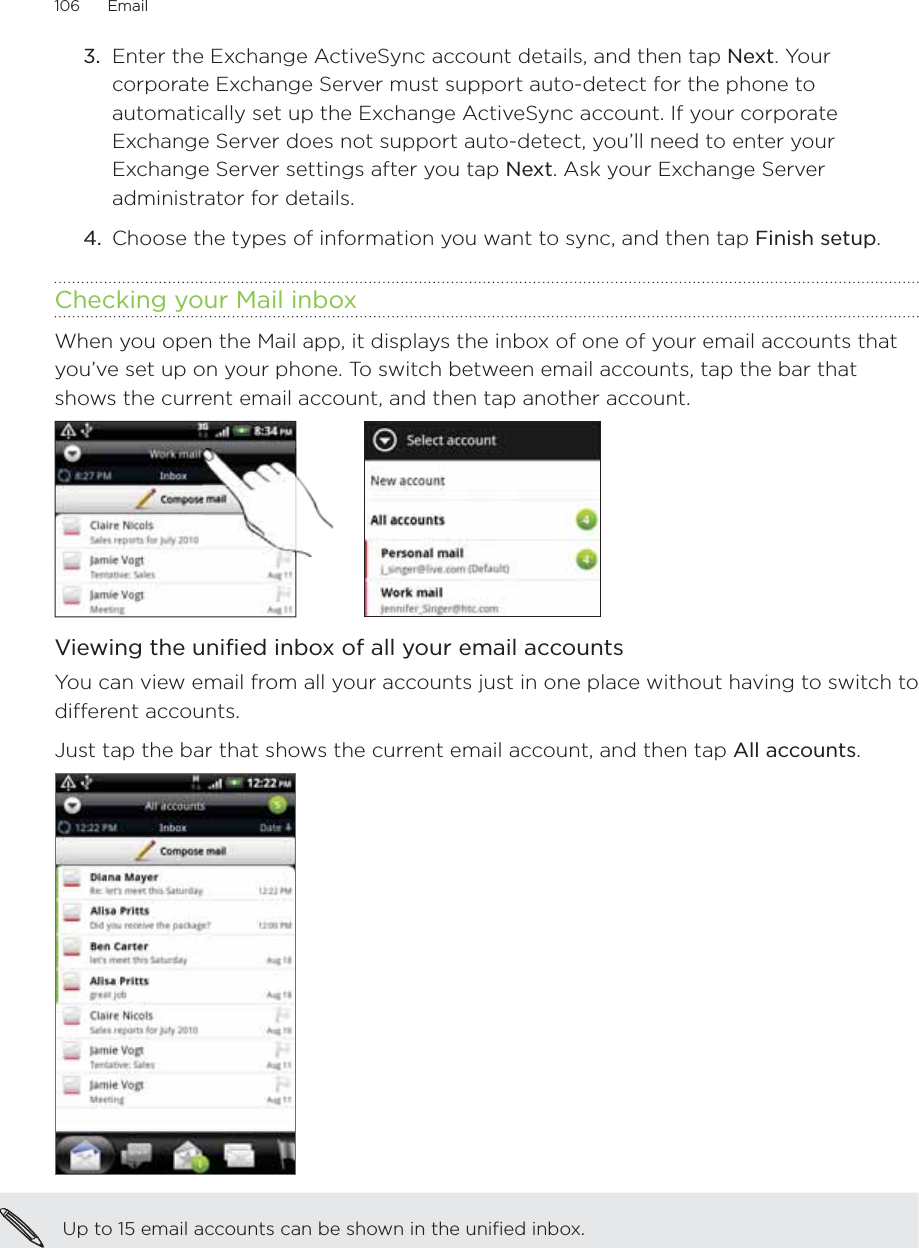 106      Email      3.  Enter the Exchange ActiveSync account details, and then tap Next. Your corporate Exchange Server must support auto-detect for the phone to automatically set up the Exchange ActiveSync account. If your corporate Exchange Server does not support auto-detect, you’ll need to enter your Exchange Server settings after you tap Next. Ask your Exchange Server administrator for details.4.  Choose the types of information you want to sync, and then tap Finish setup. Checking your Mail inboxWhen you open the Mail app, it displays the inbox of one of your email accounts that you’ve set up on your phone. To switch between email accounts, tap the bar that shows the current email account, and then tap another account.     Viewing the unified inbox of all your email accountsYou can view email from all your accounts just in one place without having to switch to different accounts.Just tap the bar that shows the current email account, and then tap All accounts.Up to 15 email accounts can be shown in the unified inbox.