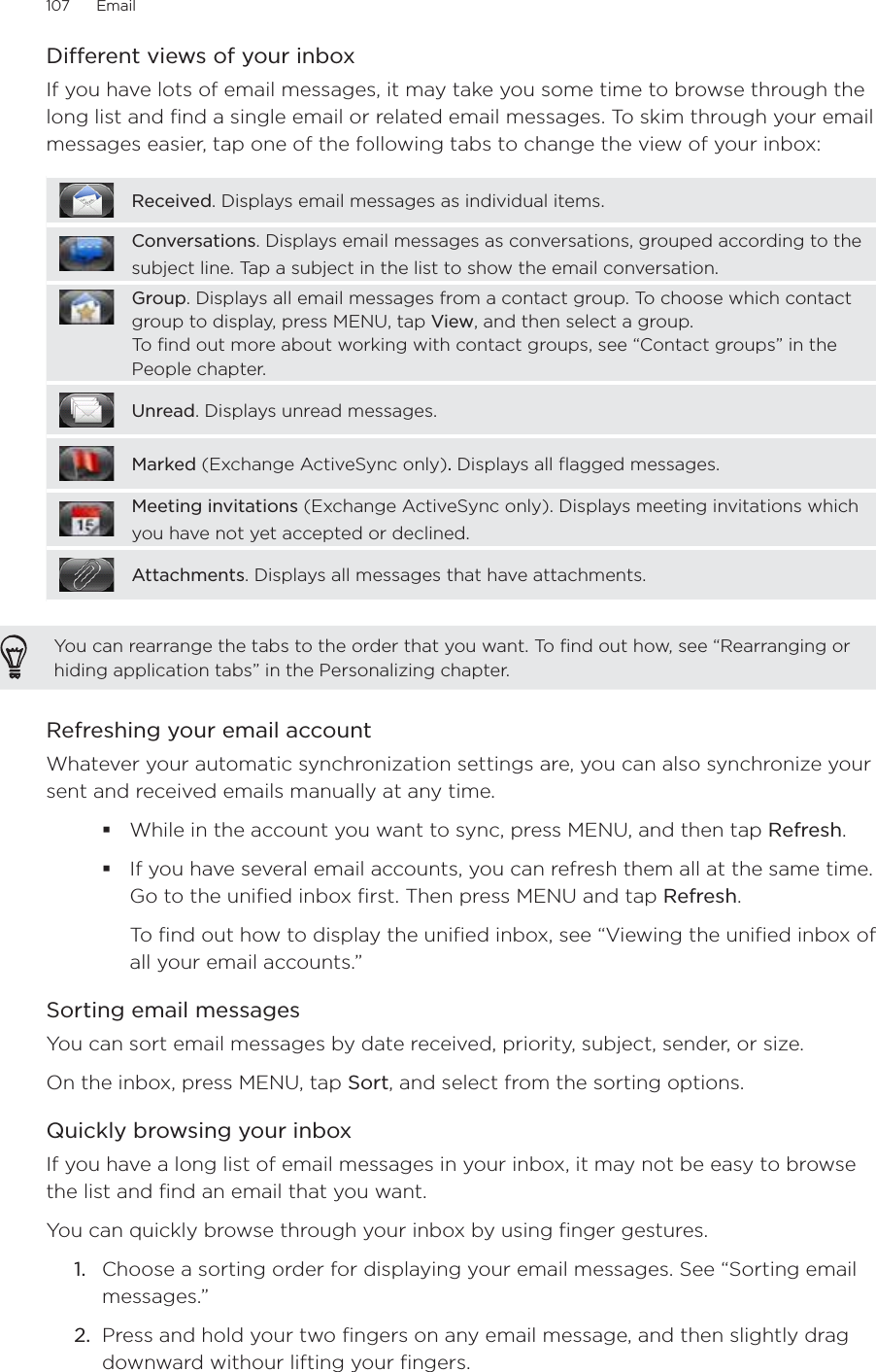 107      Email      Different views of your inboxIf you have lots of email messages, it may take you some time to browse through the long list and find a single email or related email messages. To skim through your email messages easier, tap one of the following tabs to change the view of your inbox:Received. Displays email messages as individual items.Conversations. Displays email messages as conversations, grouped according to the subject line. Tap a subject in the list to show the email conversation.Group. Displays all email messages from a contact group. To choose which contact group to display, press MENU, tap View, and then select a group.To find out more about working with contact groups, see “Contact groups” in the People chapter.Unread. Displays unread messages.Marked (Exchange ActiveSync only). Displays all flagged messages.Meeting invitations (Exchange ActiveSync only). Displays meeting invitations which you have not yet accepted or declined.Attachments. Displays all messages that have attachments.You can rearrange the tabs to the order that you want. To find out how, see “Rearranging or hiding application tabs” in the Personalizing chapter.Refreshing your email accountWhatever your automatic synchronization settings are, you can also synchronize your sent and received emails manually at any time.While in the account you want to sync, press MENU, and then tap Refresh. If you have several email accounts, you can refresh them all at the same time. Go to the unified inbox first. Then press MENU and tap Refresh.To find out how to display the unified inbox, see “Viewing the unified inbox of all your email accounts.”Sorting email messagesYou can sort email messages by date received, priority, subject, sender, or size.On the inbox, press MENU, tap Sort, and select from the sorting options.Quickly browsing your inboxIf you have a long list of email messages in your inbox, it may not be easy to browse the list and find an email that you want. You can quickly browse through your inbox by using finger gestures.Choose a sorting order for displaying your email messages. See “Sorting email messages.”Press and hold your two fingers on any email message, and then slightly drag downward withour lifting your fingers. 1.2.