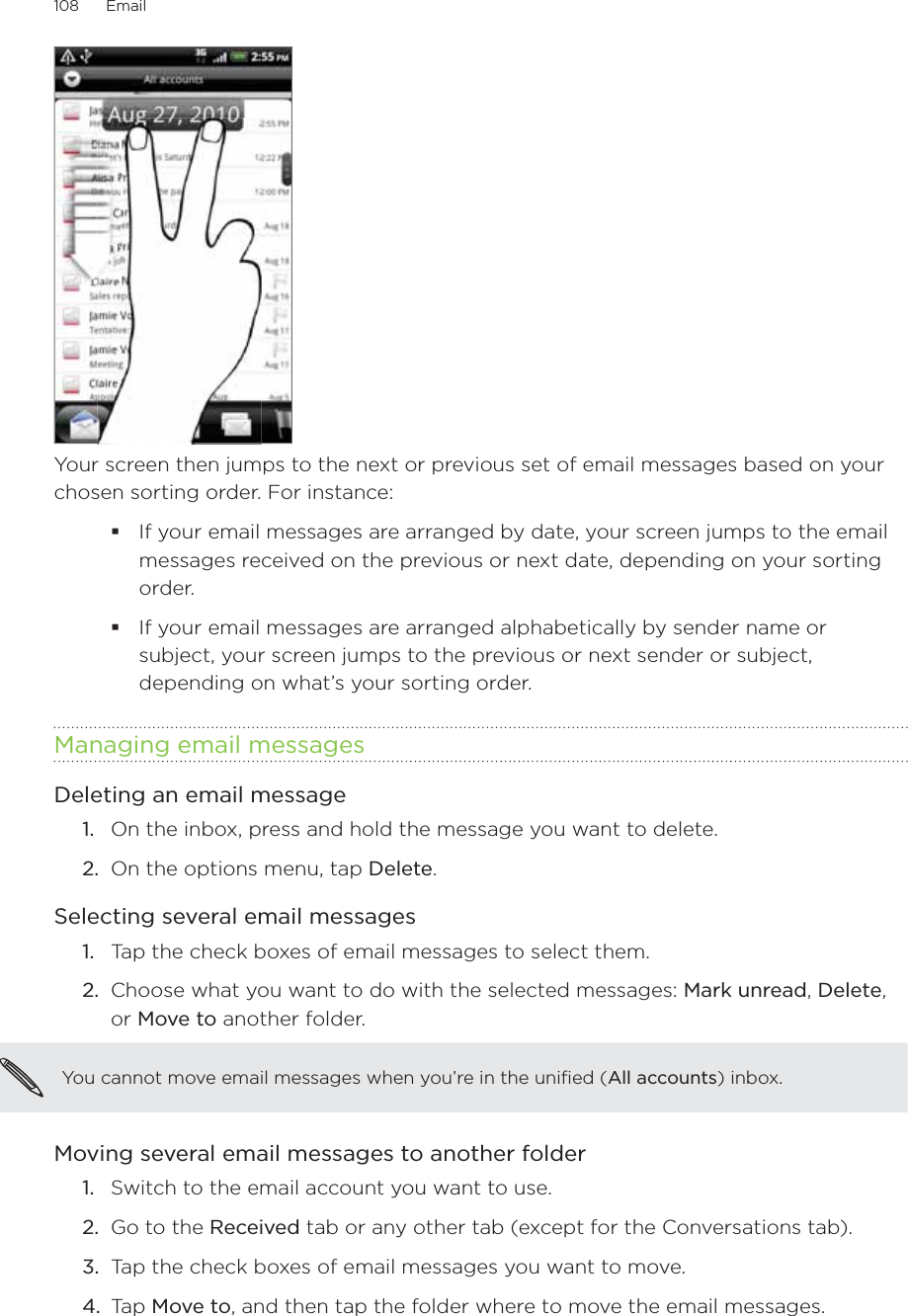 108      Email      Your screen then jumps to the next or previous set of email messages based on your chosen sorting order. For instance: If your email messages are arranged by date, your screen jumps to the email messages received on the previous or next date, depending on your sorting order.If your email messages are arranged alphabetically by sender name or subject, your screen jumps to the previous or next sender or subject, depending on what’s your sorting order. Managing email messagesDeleting an email messageOn the inbox, press and hold the message you want to delete.On the options menu, tap Delete. Selecting several email messagesTap the check boxes of email messages to select them.Choose what you want to do with the selected messages: Mark unread, Delete, or Move to another folder.You cannot move email messages when you’re in the unified (All accounts) inbox.Moving several email messages to another folderSwitch to the email account you want to use.Go to the Received tab or any other tab (except for the Conversations tab).Tap the check boxes of email messages you want to move.Tap Move to, and then tap the folder where to move the email messages. 1.2.1.2.1.2.3.4.