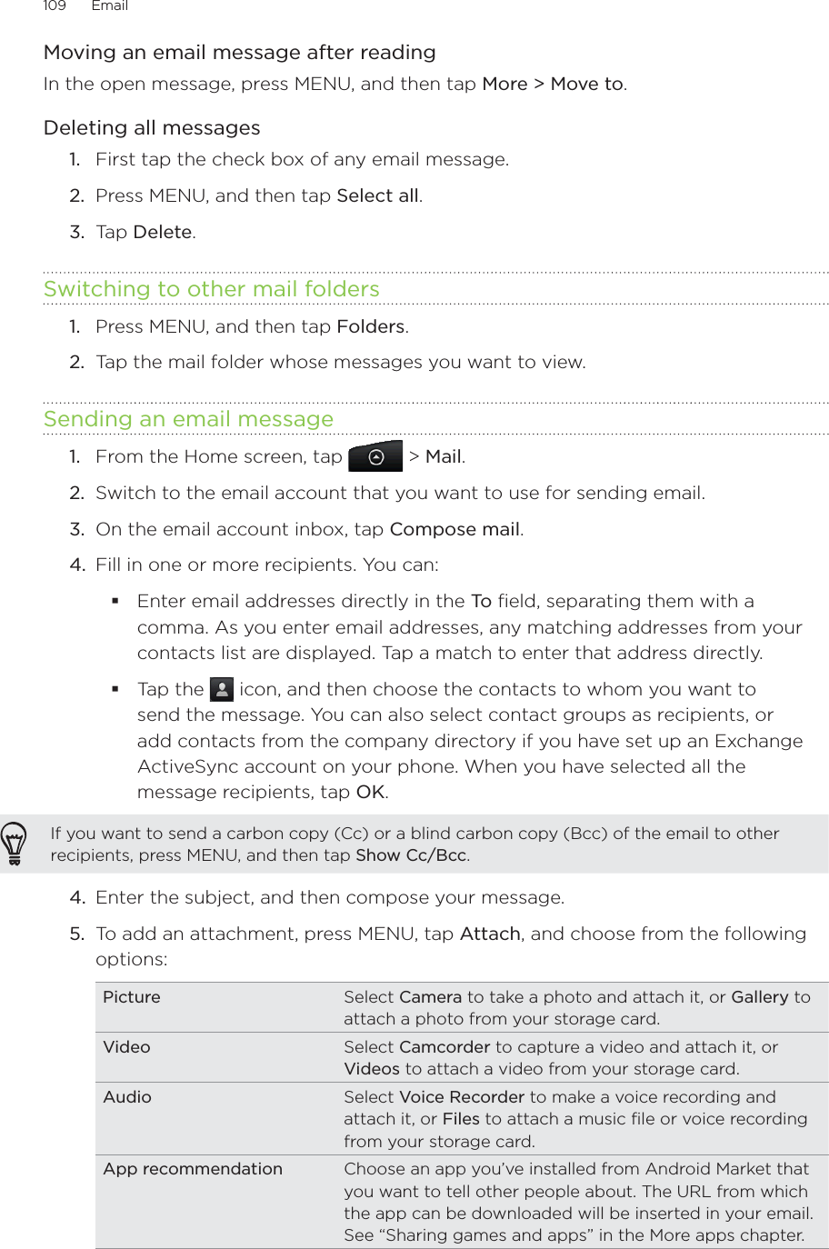 109      Email      Moving an email message after readingIn the open message, press MENU, and then tap More &gt; Move to.Deleting all messagesFirst tap the check box of any email message.Press MENU, and then tap Select all.Tap Delete. Switching to other mail foldersPress MENU, and then tap Folders.Tap the mail folder whose messages you want to view.Sending an email messageFrom the Home screen, tap   &gt; Mail. Switch to the email account that you want to use for sending email.On the email account inbox, tap Compose mail.Fill in one or more recipients. You can:Enter email addresses directly in the To  field, separating them with a comma. As you enter email addresses, any matching addresses from your contacts list are displayed. Tap a match to enter that address directly.Tap the   icon, and then choose the contacts to whom you want to send the message. You can also select contact groups as recipients, or add contacts from the company directory if you have set up an Exchange ActiveSync account on your phone. When you have selected all the message recipients, tap OK.If you want to send a carbon copy (Cc) or a blind carbon copy (Bcc) of the email to other recipients, press MENU, and then tap Show Cc/Bcc.4.  Enter the subject, and then compose your message. 5.  To add an attachment, press MENU, tap Attach, and choose from the following options:Picture Select Camera to take a photo and attach it, or Gallery to attach a photo from your storage card.Video Select Camcorder to capture a video and attach it, or Videos to attach a video from your storage card.Audio Select Voice Recorder to make a voice recording and attach it, or Files to attach a music file or voice recording from your storage card.App recommendation Choose an app you’ve installed from Android Market that you want to tell other people about. The URL from which the app can be downloaded will be inserted in your email. See “Sharing games and apps” in the More apps chapter.1.2.3.1.2.1.2.3.4.