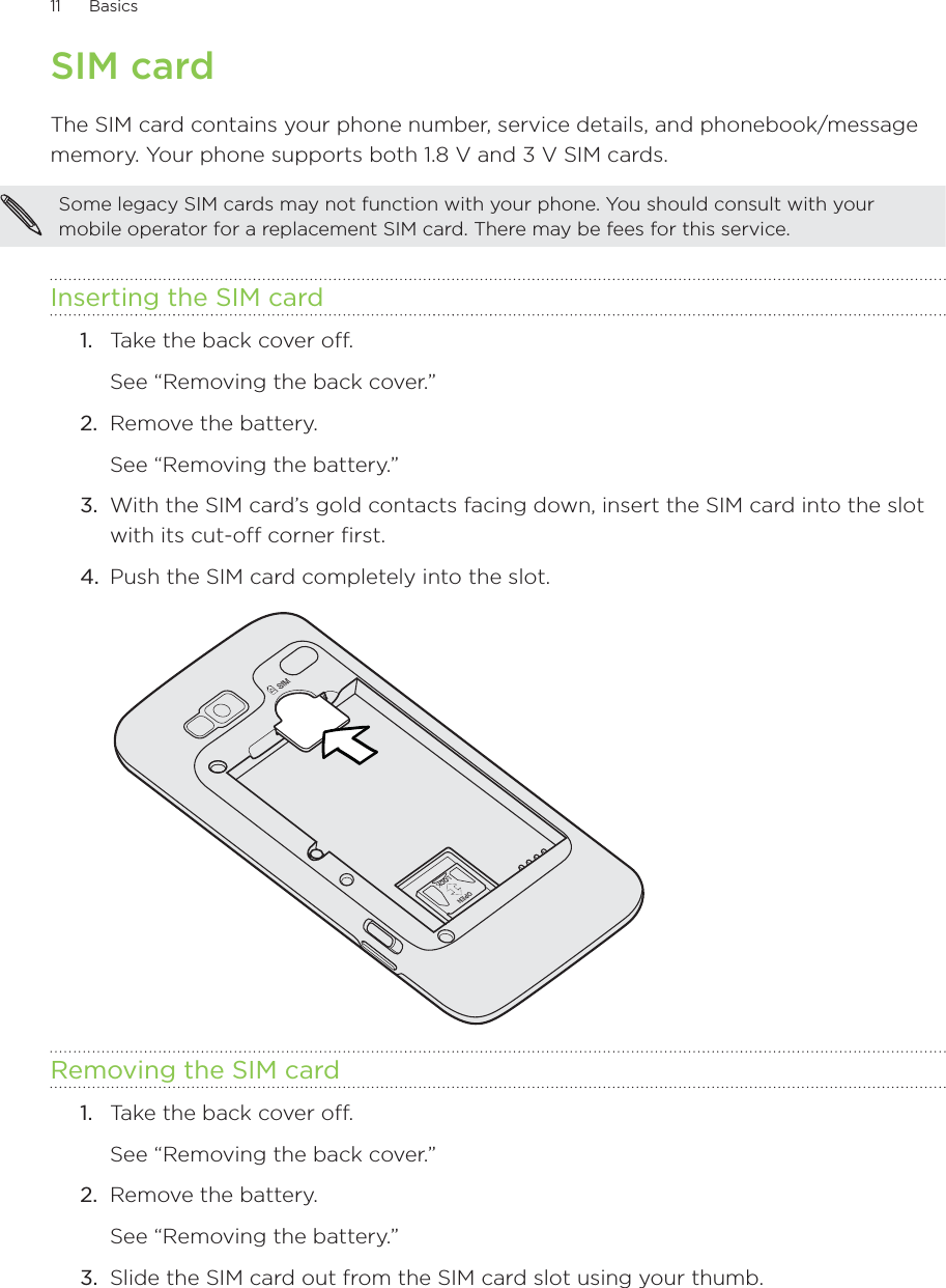 11      Basics      SIM cardThe SIM card contains your phone number, service details, and phonebook/message memory. Your phone supports both 1.8 V and 3 V SIM cards.Some legacy SIM cards may not function with your phone. You should consult with your mobile operator for a replacement SIM card. There may be fees for this service.Inserting the SIM card1.  Take the back cover off. See “Removing the back cover.”2.  Remove the battery.See “Removing the battery.”3.  With the SIM card’s gold contacts facing down, insert the SIM card into the slot with its cut-off corner first.4.  Push the SIM card completely into the slot.Removing the SIM card1.  Take the back cover off. See “Removing the back cover.”2.  Remove the battery.See “Removing the battery.”3.  Slide the SIM card out from the SIM card slot using your thumb.