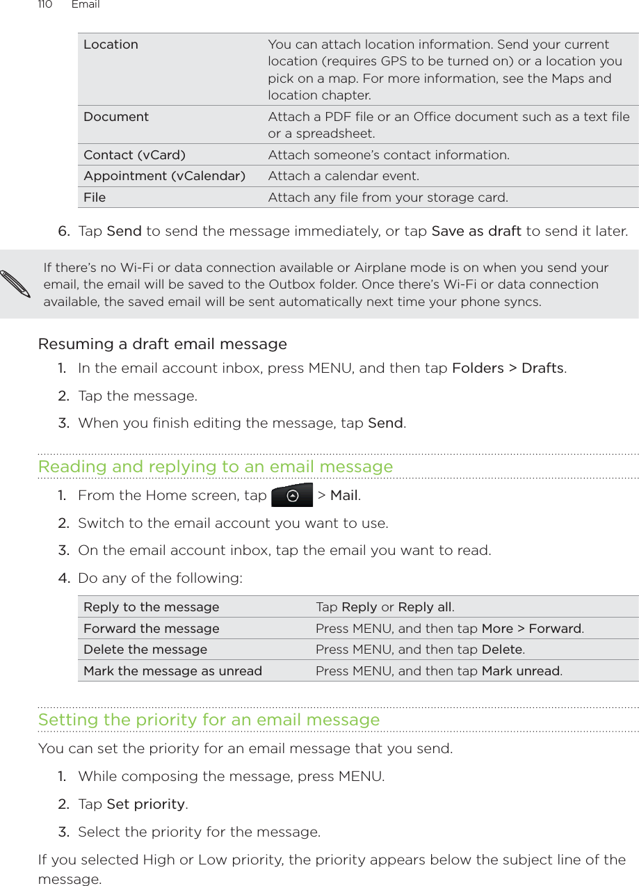 110      Email      Location You can attach location information. Send your current location (requires GPS to be turned on) or a location you pick on a map. For more information, see the Maps and location chapter.Document Attach a PDF file or an Office document such as a text file or a spreadsheet.Contact (vCard) Attach someone’s contact information.Appointment (vCalendar) Attach a calendar event.File Attach any file from your storage card.6.  Tap Send to send the message immediately, or tap Save as draft to send it later.If there’s no Wi-Fi or data connection available or Airplane mode is on when you send your email, the email will be saved to the Outbox folder. Once there’s Wi-Fi or data connection available, the saved email will be sent automatically next time your phone syncs.Resuming a draft email messageIn the email account inbox, press MENU, and then tap Folders &gt; Drafts.Tap the message.When you finish editing the message, tap Send.Reading and replying to an email messageFrom the Home screen, tap   &gt; Mail. Switch to the email account you want to use.On the email account inbox, tap the email you want to read.Do any of the following: Reply to the message Tap Reply or Reply all.Forward the message Press MENU, and then tap More &gt; Forward.Delete the message Press MENU, and then tap Delete.Mark the message as unread Press MENU, and then tap Mark unread.Setting the priority for an email messageYou can set the priority for an email message that you send.While composing the message, press MENU.Tap Set priority.Select the priority for the message.If you selected High or Low priority, the priority appears below the subject line of the message.1.2.3.1.2.3.4.1.2.3.