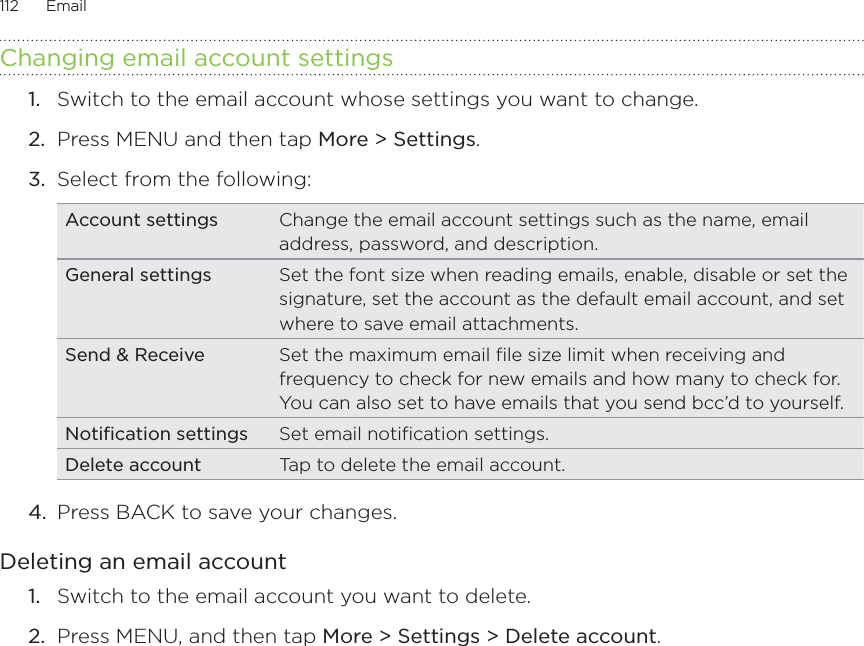 112      Email      Changing email account settingsSwitch to the email account whose settings you want to change.Press MENU and then tap More &gt; Settings. Select from the following:Account settings Change the email account settings such as the name, email address, password, and description.General settings Set the font size when reading emails, enable, disable or set the signature, set the account as the default email account, and set where to save email attachments. Send &amp; Receive Set the maximum email file size limit when receiving and frequency to check for new emails and how many to check for. You can also set to have emails that you send bcc’d to yourself. Notification settings Set email notification settings. Delete account Tap to delete the email account.4.  Press BACK to save your changes.Deleting an email accountSwitch to the email account you want to delete.Press MENU, and then tap More &gt; Settings &gt; Delete account. 1.2.3.1.2.