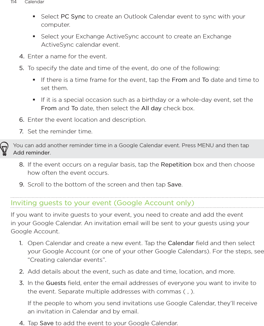 114      Calendar      Select PC Sync to create an Outlook Calendar event to sync with your computer.Select your Exchange ActiveSync account to create an Exchange ActiveSync calendar event.4.  Enter a name for the event.5.  To specify the date and time of the event, do one of the following:If there is a time frame for the event, tap the From and To  date and time to set them.If it is a special occasion such as a birthday or a whole-day event, set the From and To  date, then select the All day check box.6.  Enter the event location and description.7.  Set the reminder time.You can add another reminder time in a Google Calendar event. Press MENU and then tap Add reminder.8.  If the event occurs on a regular basis, tap the Repetition box and then choose how often the event occurs.9.  Scroll to the bottom of the screen and then tap Save.Inviting guests to your event (Google Account only)If you want to invite guests to your event, you need to create and add the event in your Google Calendar. An invitation email will be sent to your guests using your Google Account.1.  Open Calendar and create a new event. Tap the Calendar field and then select your Google Account (or one of your other Google Calendars). For the steps, see “Creating calendar events”.2.  Add details about the event, such as date and time, location, and more.3.  In the Guests field, enter the email addresses of everyone you want to invite to the event. Separate multiple addresses with commas ( , ).If the people to whom you send invitations use Google Calendar, they’ll receive an invitation in Calendar and by email.4.  Tap Save to add the event to your Google Calendar.