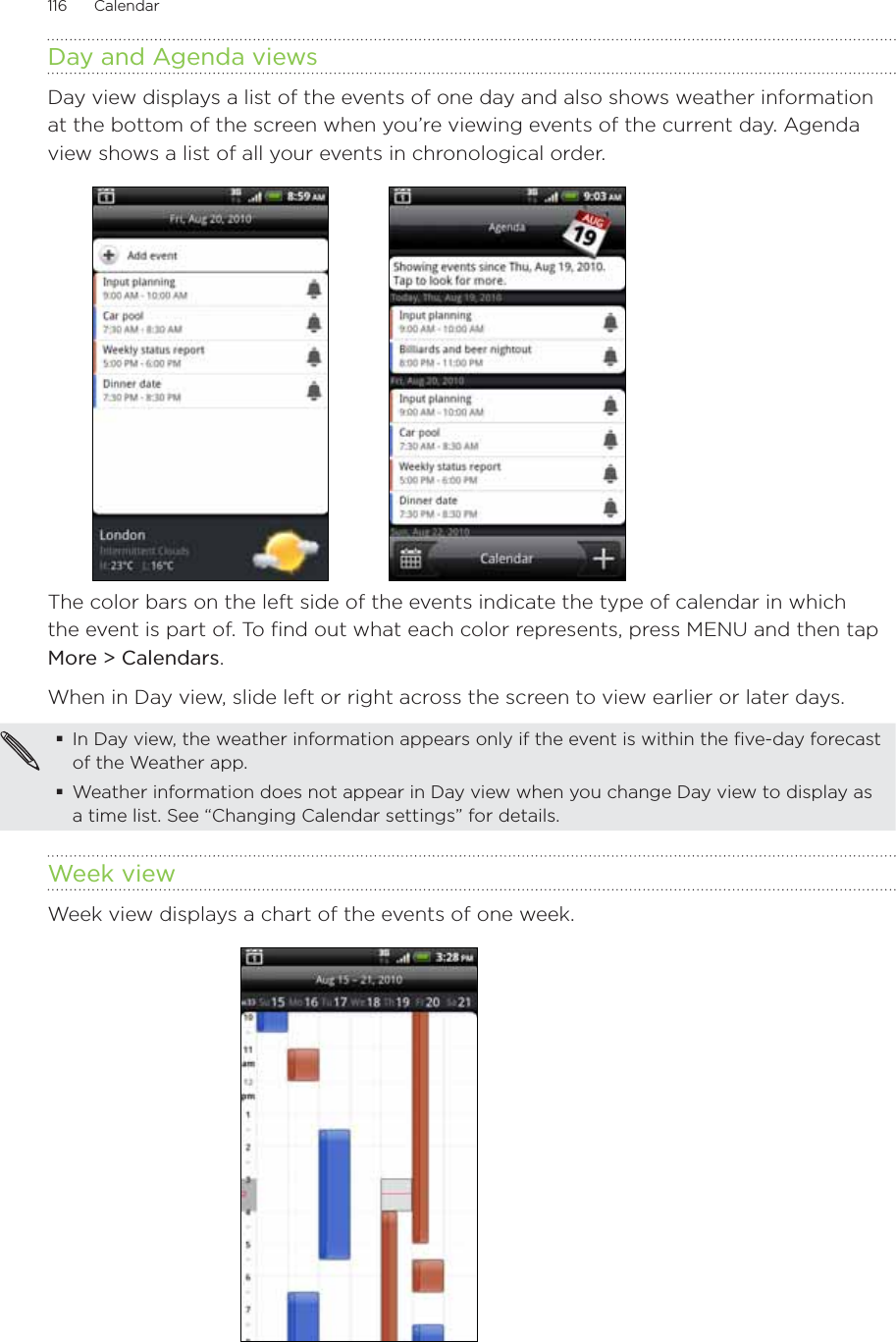 116      Calendar      Day and Agenda viewsDay view displays a list of the events of one day and also shows weather information at the bottom of the screen when you’re viewing events of the current day. Agenda view shows a list of all your events in chronological order.           The color bars on the left side of the events indicate the type of calendar in which the event is part of. To find out what each color represents, press MENU and then tap More &gt; Calendars.When in Day view, slide left or right across the screen to view earlier or later days.In Day view, the weather information appears only if the event is within the five-day forecast of the Weather app.Weather information does not appear in Day view when you change Day view to display as a time list. See “Changing Calendar settings” for details.Week viewWeek view displays a chart of the events of one week.