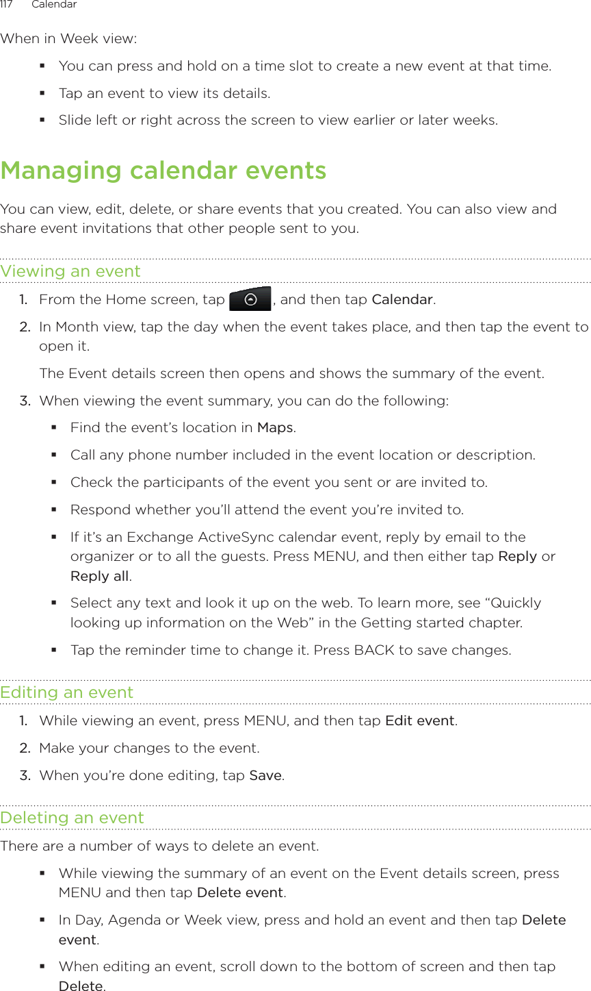 117      Calendar      When in Week view:You can press and hold on a time slot to create a new event at that time.Tap an event to view its details.Slide left or right across the screen to view earlier or later weeks.Managing calendar eventsYou can view, edit, delete, or share events that you created. You can also view and share event invitations that other people sent to you.Viewing an event1.  From the Home screen, tap   , and then tap Calendar.2.  In Month view, tap the day when the event takes place, and then tap the event to open it.The Event details screen then opens and shows the summary of the event.3.  When viewing the event summary, you can do the following:Find the event’s location in Maps.Call any phone number included in the event location or description.Check the participants of the event you sent or are invited to.Respond whether you’ll attend the event you’re invited to.If it’s an Exchange ActiveSync calendar event, reply by email to the organizer or to all the guests. Press MENU, and then either tap Reply or Reply all.Select any text and look it up on the web. To learn more, see “Quickly looking up information on the Web” in the Getting started chapter.Tap the reminder time to change it. Press BACK to save changes.Editing an event1.  While viewing an event, press MENU, and then tap Edit event.2.  Make your changes to the event.3.  When you’re done editing, tap Save.Deleting an eventThere are a number of ways to delete an event.While viewing the summary of an event on the Event details screen, press MENU and then tap Delete event.In Day, Agenda or Week view, press and hold an event and then tap Delete event.When editing an event, scroll down to the bottom of screen and then tap Delete.