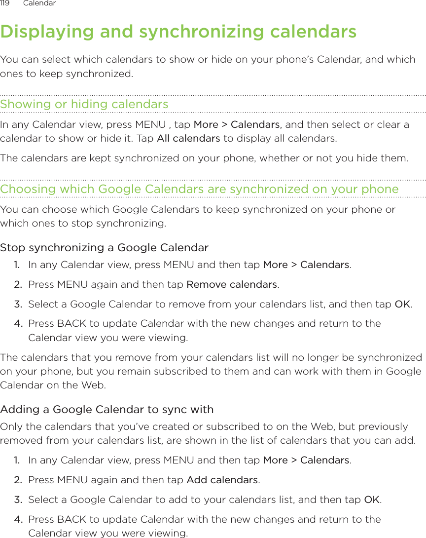 119      Calendar      Displaying and synchronizing calendarsYou can select which calendars to show or hide on your phone’s Calendar, and which ones to keep synchronized.Showing or hiding calendarsIn any Calendar view, press MENU , tap More &gt; Calendars, and then select or clear a calendar to show or hide it. Tap All calendars to display all calendars.The calendars are kept synchronized on your phone, whether or not you hide them.Choosing which Google Calendars are synchronized on your phoneYou can choose which Google Calendars to keep synchronized on your phone or which ones to stop synchronizing.Stop synchronizing a Google CalendarIn any Calendar view, press MENU and then tap More &gt; Calendars.Press MENU again and then tap Remove calendars.Select a Google Calendar to remove from your calendars list, and then tap OK.Press BACK to update Calendar with the new changes and return to the Calendar view you were viewing.The calendars that you remove from your calendars list will no longer be synchronized on your phone, but you remain subscribed to them and can work with them in Google Calendar on the Web.Adding a Google Calendar to sync withOnly the calendars that you’ve created or subscribed to on the Web, but previously removed from your calendars list, are shown in the list of calendars that you can add.In any Calendar view, press MENU and then tap More &gt; Calendars.Press MENU again and then tap Add calendars.Select a Google Calendar to add to your calendars list, and then tap OK.Press BACK to update Calendar with the new changes and return to the Calendar view you were viewing.1.2.3.4.1.2.3.4.