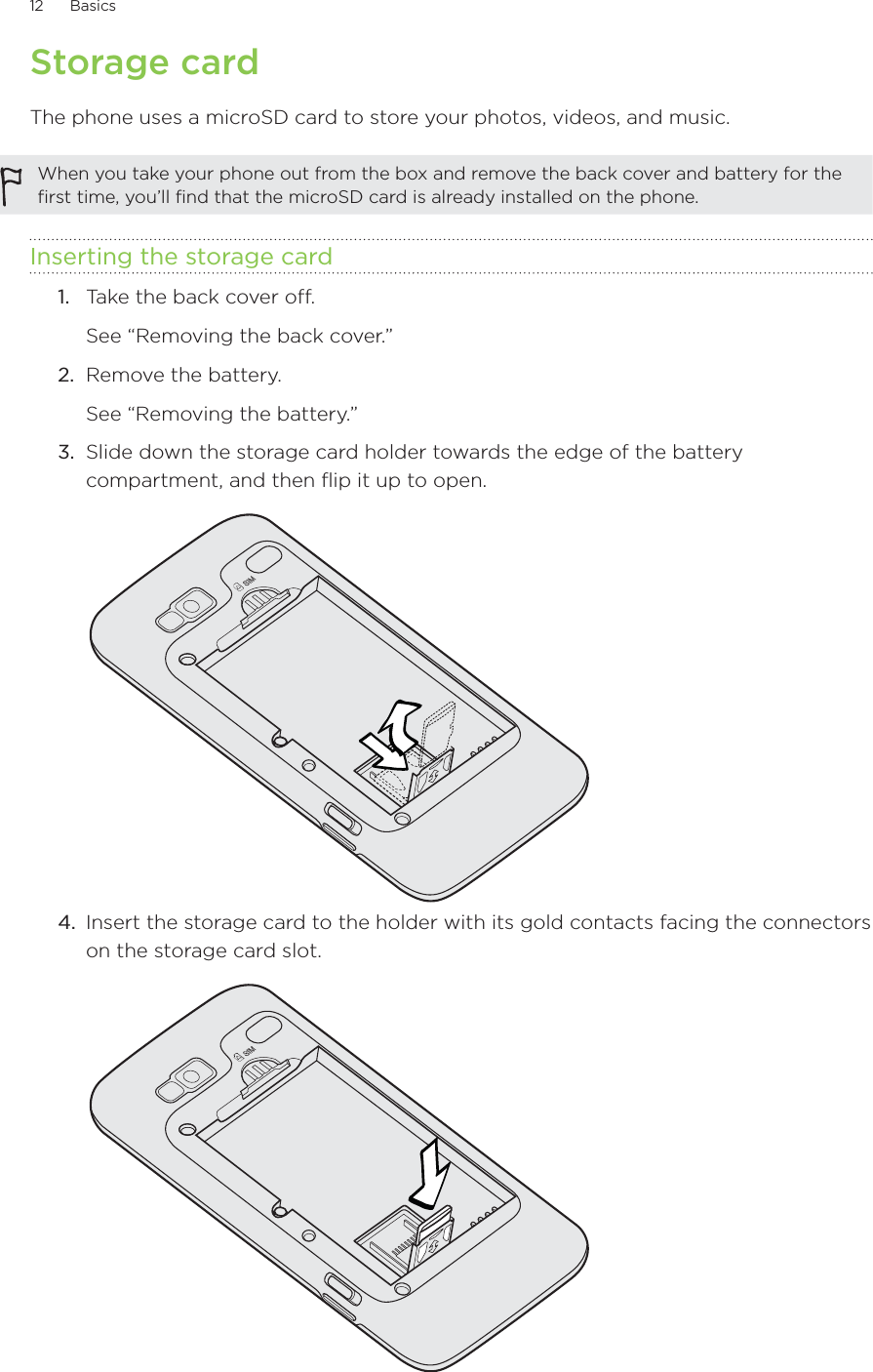 12      Basics      Storage cardThe phone uses a microSD card to store your photos, videos, and music.When you take your phone out from the box and remove the back cover and battery for the first time, you’ll find that the microSD card is already installed on the phone.Inserting the storage card1.  Take the back cover off. See “Removing the back cover.”2.  Remove the battery.See “Removing the battery.”3.  Slide down the storage card holder towards the edge of the battery compartment, and then flip it up to open.4.  Insert the storage card to the holder with its gold contacts facing the connectors on the storage card slot.