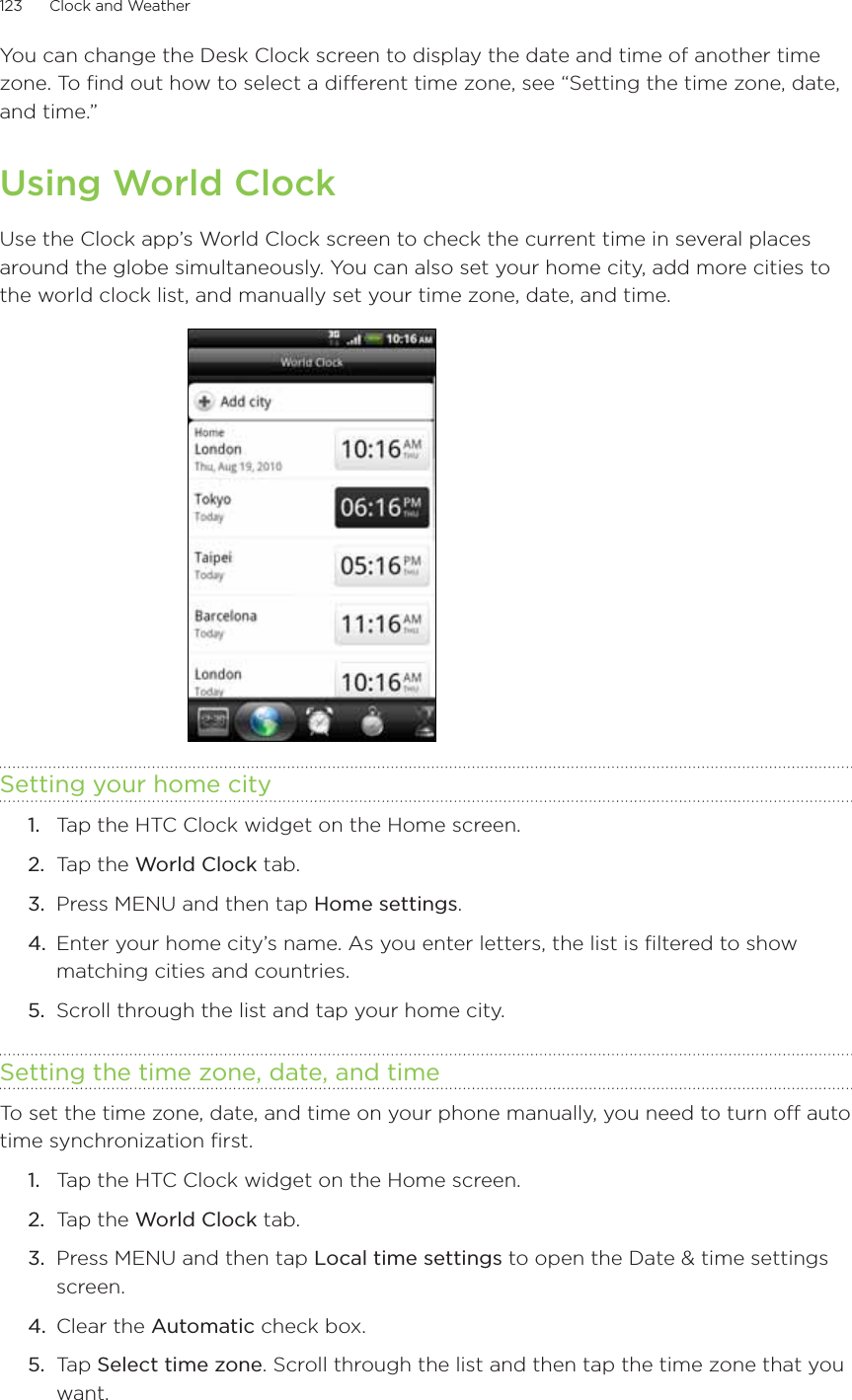 123      Clock and Weather      You can change the Desk Clock screen to display the date and time of another time zone. To find out how to select a different time zone, see “Setting the time zone, date, and time.”Using World ClockUse the Clock app’s World Clock screen to check the current time in several places around the globe simultaneously. You can also set your home city, add more cities to the world clock list, and manually set your time zone, date, and time.Setting your home cityTap the HTC Clock widget on the Home screen.Tap the World Clock tab.Press MENU and then tap Home settings.Enter your home city’s name. As you enter letters, the list is filtered to show matching cities and countries.Scroll through the list and tap your home city.Setting the time zone, date, and timeTo set the time zone, date, and time on your phone manually, you need to turn off auto time synchronization first.Tap the HTC Clock widget on the Home screen.Tap the World Clock tab.Press MENU and then tap Local time settings to open the Date &amp; time settings screen.Clear the Automatic check box.Tap Select time zone. Scroll through the list and then tap the time zone that you want.1.2.3.4.5.1.2.3.4.5.