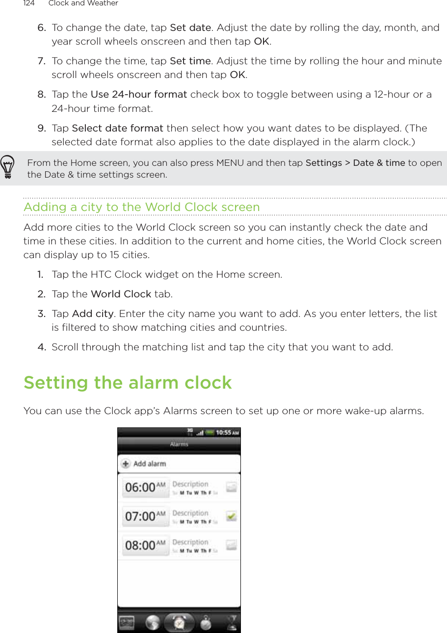 124      Clock and Weather      To change the date, tap Set date. Adjust the date by rolling the day, month, and year scroll wheels onscreen and then tap OK.To change the time, tap Set time. Adjust the time by rolling the hour and minute scroll wheels onscreen and then tap OK.Tap the Use 24-hour format check box to toggle between using a 12-hour or a 24-hour time format.Tap Select date format then select how you want dates to be displayed. (The selected date format also applies to the date displayed in the alarm clock.)From the Home screen, you can also press MENU and then tap Settings &gt; Date &amp; time to open the Date &amp; time settings screen.Adding a city to the World Clock screenAdd more cities to the World Clock screen so you can instantly check the date and time in these cities. In addition to the current and home cities, the World Clock screen can display up to 15 cities.Tap the HTC Clock widget on the Home screen.Tap the World Clock tab.Tap Add city. Enter the city name you want to add. As you enter letters, the list is filtered to show matching cities and countries.Scroll through the matching list and tap the city that you want to add.Setting the alarm clockYou can use the Clock app’s Alarms screen to set up one or more wake-up alarms.6.7.8.9.1.2.3.4.