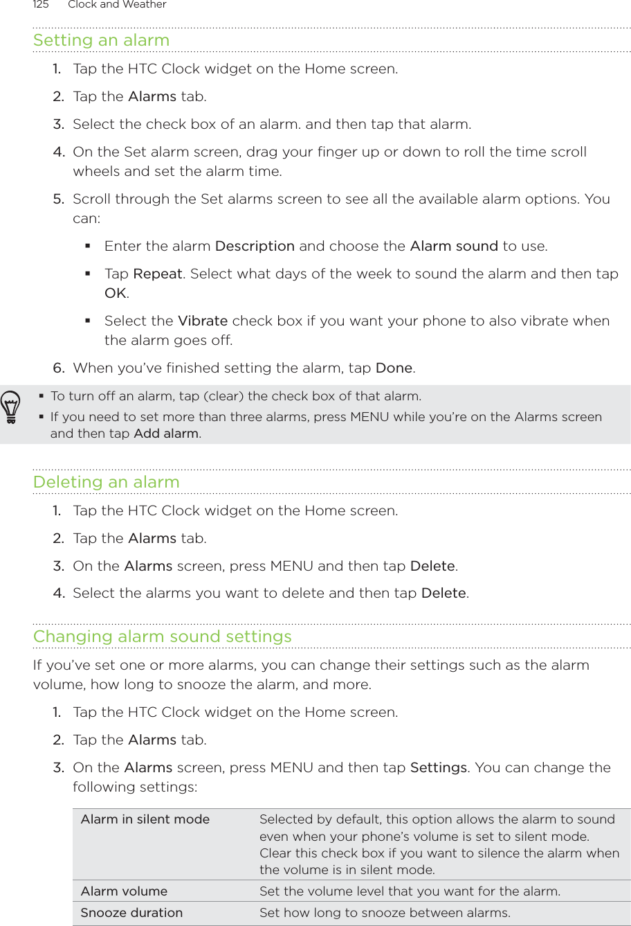 125      Clock and Weather      Setting an alarm1.  Tap the HTC Clock widget on the Home screen.2.  Tap the Alarms tab.3.  Select the check box of an alarm. and then tap that alarm.4.  On the Set alarm screen, drag your finger up or down to roll the time scroll wheels and set the alarm time.5.  Scroll through the Set alarms screen to see all the available alarm options. You can:Enter the alarm Description and choose the Alarm sound to use.Tap Repeat. Select what days of the week to sound the alarm and then tap OK.Select the Vibrate check box if you want your phone to also vibrate when the alarm goes off.6.  When you’ve finished setting the alarm, tap Done.To turn off an alarm, tap (clear) the check box of that alarm.If you need to set more than three alarms, press MENU while you’re on the Alarms screen and then tap Add alarm.Deleting an alarmTap the HTC Clock widget on the Home screen.Tap the Alarms tab.On the Alarms screen, press MENU and then tap Delete.Select the alarms you want to delete and then tap Delete. Changing alarm sound settingsIf you’ve set one or more alarms, you can change their settings such as the alarm volume, how long to snooze the alarm, and more.Tap the HTC Clock widget on the Home screen.Tap the Alarms tab.On the Alarms screen, press MENU and then tap Settings. You can change the following settings:Alarm in silent mode Selected by default, this option allows the alarm to sound even when your phone’s volume is set to silent mode. Clear this check box if you want to silence the alarm when the volume is in silent mode.Alarm volume Set the volume level that you want for the alarm.Snooze duration Set how long to snooze between alarms.1.2.3.4.1.2.3.