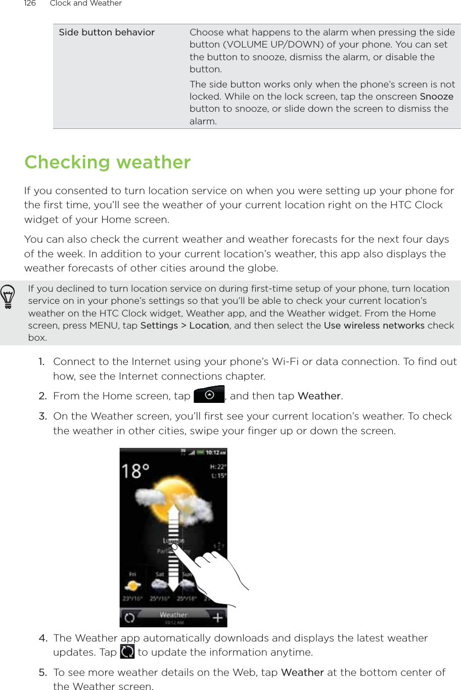 126      Clock and Weather      Side button behavior Choose what happens to the alarm when pressing the side button (VOLUME UP/DOWN) of your phone. You can set the button to snooze, dismiss the alarm, or disable the button.The side button works only when the phone’s screen is not locked. While on the lock screen, tap the onscreen Snooze button to snooze, or slide down the screen to dismiss the alarm.Checking weatherIf you consented to turn location service on when you were setting up your phone for the first time, you’ll see the weather of your current location right on the HTC Clock widget of your Home screen.You can also check the current weather and weather forecasts for the next four days of the week. In addition to your current location’s weather, this app also displays the weather forecasts of other cities around the globe.If you declined to turn location service on during first-time setup of your phone, turn location service on in your phone’s settings so that you’ll be able to check your current location’s weather on the HTC Clock widget, Weather app, and the Weather widget. From the Home screen, press MENU, tap Settings &gt; Location, and then select the Use wireless networks check box.1.  Connect to the Internet using your phone’s Wi-Fi or data connection. To find out how, see the Internet connections chapter.2.  From the Home screen, tap , and then tap Weather.3.  On the Weather screen, you’ll first see your current location’s weather. To check the weather in other cities, swipe your finger up or down the screen.4.  The Weather app automatically downloads and displays the latest weather updates. Tap   to update the information anytime.5.  To see more weather details on the Web, tap Weather at the bottom center of the Weather screen.