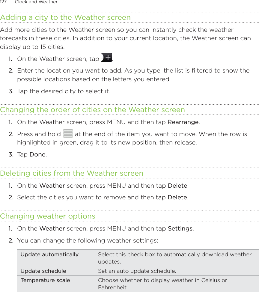 127      Clock and Weather      Adding a city to the Weather screenAdd more cities to the Weather screen so you can instantly check the weather forecasts in these cities. In addition to your current location, the Weather screen can display up to 15 cities.On the Weather screen, tap  .Enter the location you want to add. As you type, the list is filtered to show the possible locations based on the letters you entered.Tap the desired city to select it.Changing the order of cities on the Weather screenOn the Weather screen, press MENU and then tap Rearrange. Press and hold   at the end of the item you want to move. When the row is highlighted in green, drag it to its new position, then release.Tap Done.Deleting cities from the Weather screenOn the Weather screen, press MENU and then tap Delete. Select the cities you want to remove and then tap Delete.Changing weather optionsOn the Weather screen, press MENU and then tap Settings.You can change the following weather settings:Update automatically Select this check box to automatically download weather updates.Update schedule Set an auto update schedule.Temperature scale Choose whether to display weather in Celsius or Fahrenheit.1.2.3.1.2.3.1.2.1.2.