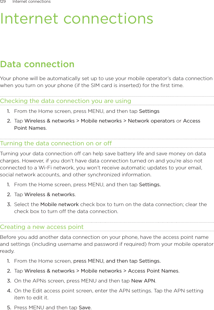 129      Internet connections      Internet connectionsData connectionYour phone will be automatically set up to use your mobile operator’s data connection when you turn on your phone (if the SIM card is inserted) for the first time.Checking the data connection you are using From the Home screen, press MENU, and then tap Settings Ta p  Wireless &amp; networks &gt; Mobile networks &gt; Network operators or Access Point Names.Turning the data connection on or offTurning your data connection off can help save battery life and save money on data charges. However, if you don’t have data connection turned on and you’re also not connected to a Wi-Fi network, you won’t receive automatic updates to your email, social network accounts, and other synchronized information.From the Home screen, press MENU, and then tap Settings. Ta p  Wireless &amp; networks.Select the Mobile network check box to turn on the data connection; clear the check box to turn off the data connection.Creating a new access pointBefore you add another data connection on your phone, have the access point name and settings (including username and password if required) from your mobile operator ready. From the Home screen, press MENU, and then tappress MENU, and then tap Settings. Ta p  Wireless &amp; networks &gt; Mobile networks &gt; Access Point Names.On the APNs screen, press MENU and then tap New APN.On the Edit access point screen, enter the APN settings. Tap the APN setting item to edit it. Press MENU and then tap Save.1.2.1.2.3.1.2.3.4.5.