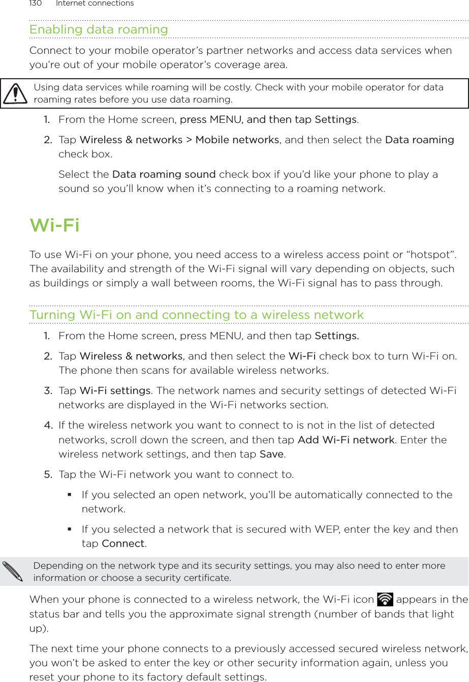 130      Internet connections      Enabling data roamingConnect to your mobile operator’s partner networks and access data services when you’re out of your mobile operator’s coverage area.Using data services while roaming will be costly. Check with your mobile operator for data roaming rates before you use data roaming.From the Home screen, press MENU, and then tappress MENU, and then tap Settings. Tap Wireless &amp; networks &gt; Mobile networks, and then select the Data roaming check box.Select the Data roaming sound check box if you’d like your phone to play a sound so you’ll know when it’s connecting to a roaming network.Wi-FiTo use Wi-Fi on your phone, you need access to a wireless access point or “hotspot”. The availability and strength of the Wi-Fi signal will vary depending on objects, such as buildings or simply a wall between rooms, the Wi-Fi signal has to pass through.Turning Wi-Fi on and connecting to a wireless networkFrom the Home screen, press MENU, and then tap Settings. Ta p  Wireless &amp; networks, and then select the Wi-Fi check box to turn Wi-Fi on. The phone then scans for available wireless networks.Tap Wi-Fi settings. The network names and security settings of detected Wi-Fi networks are displayed in the Wi-Fi networks section.If the wireless network you want to connect to is not in the list of detected networks, scroll down the screen, and then tap Add Wi-Fi network. Enter the wireless network settings, and then tap Save.Tap the Wi-Fi network you want to connect to.If you selected an open network, you’ll be automatically connected to the network. If you selected a network that is secured with WEP, enter the key and then tap Connect.Depending on the network type and its security settings, you may also need to enter more information or choose a security certificate.When your phone is connected to a wireless network, the Wi-Fi icon   appears in the status bar and tells you the approximate signal strength (number of bands that light up). The next time your phone connects to a previously accessed secured wireless network, you won’t be asked to enter the key or other security information again, unless you reset your phone to its factory default settings.1.2.1.2.3.4.5.