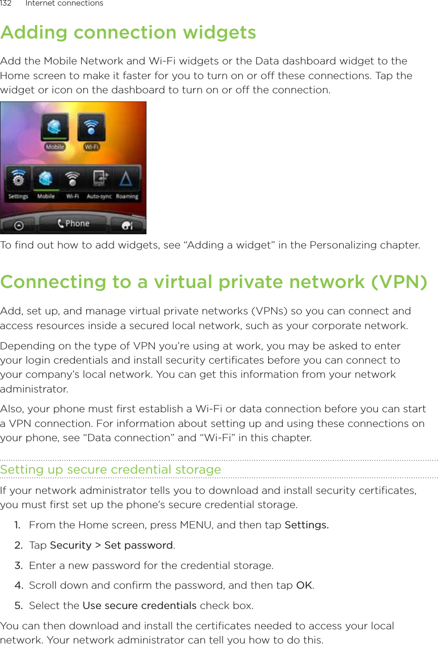 132      Internet connections      Adding connection widgetsAdd the Mobile Network and Wi-Fi widgets or the Data dashboard widget to the Home screen to make it faster for you to turn on or off these connections. Tap the widget or icon on the dashboard to turn on or off the connection. To find out how to add widgets, see “Adding a widget” in the Personalizing chapter.Connecting to a virtual private network (VPN)Add, set up, and manage virtual private networks (VPNs) so you can connect and access resources inside a secured local network, such as your corporate network.Depending on the type of VPN you’re using at work, you may be asked to enter your login credentials and install security certificates before you can connect to your company’s local network. You can get this information from your network administrator.Also, your phone must first establish a Wi-Fi or data connection before you can start a VPN connection. For information about setting up and using these connections on your phone, see “Data connection” and “Wi-Fi” in this chapter.Setting up secure credential storageIf your network administrator tells you to download and install security certificates, you must first set up the phone’s secure credential storage.From the Home screen, press MENU, and then tap Settings.Tap Security &gt; Set password.Enter a new password for the credential storage. Scroll down and confirm the password, and then tap OK.Select the Use secure credentials check box.You can then download and install the certificates needed to access your local network. Your network administrator can tell you how to do this.1.2.3.4.5.