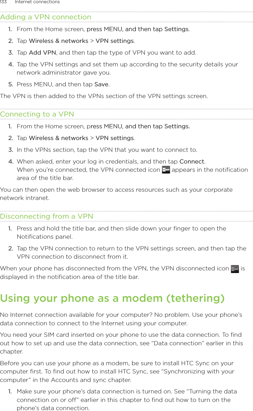 133      Internet connections      Adding a VPN connectionFrom the Home screen, press MENU, and then tappress MENU, and then tap Settings. Tap Wireless &amp; networks &gt; VPN settings.Tap Add VPN, and then tap the type of VPN you want to add.Tap the VPN settings and set them up according to the security details your network administrator gave you.Press MENU, and then tap Save.The VPN is then added to the VPNs section of the VPN settings screen.Connecting to a VPNFrom the Home screen, press MENU, and then tapress MENU, and then tap Settings. Tap Wireless &amp; networks &gt; VPN settings.In the VPNs section, tap the VPN that you want to connect to.When asked, enter your log in credentials, and then tap Connect. When you’re connected, the VPN connected icon   appears in the notification area of the title bar.You can then open the web browser to access resources such as your corporate network intranet.Disconnecting from a VPNPress and hold the title bar, and then slide down your finger to open the Notifications panel.Tap the VPN connection to return to the VPN settings screen, and then tap the VPN connection to disconnect from it.When your phone has disconnected from the VPN, the VPN disconnected icon   is displayed in the notification area of the title bar.Using your phone as a modem (tethering)No Internet connection available for your computer? No problem. Use your phone’s data connection to connect to the Internet using your computer.You need your SIM card inserted on your phone to use the data connection. To find out how to set up and use the data connection, see “Data connection” earlier in this chapter.Before you can use your phone as a modem, be sure to install HTC Sync on your computer first. To find out how to install HTC Sync, see “Synchronizing with your computer” in the Accounts and sync chapter. Make sure your phone’s data connection is turned on. See “Turning the data connection on or off” earlier in this chapter to find out how to turn on the phone’s data connection.1.2.3.4.5.1.2.3.4.1.2.1.