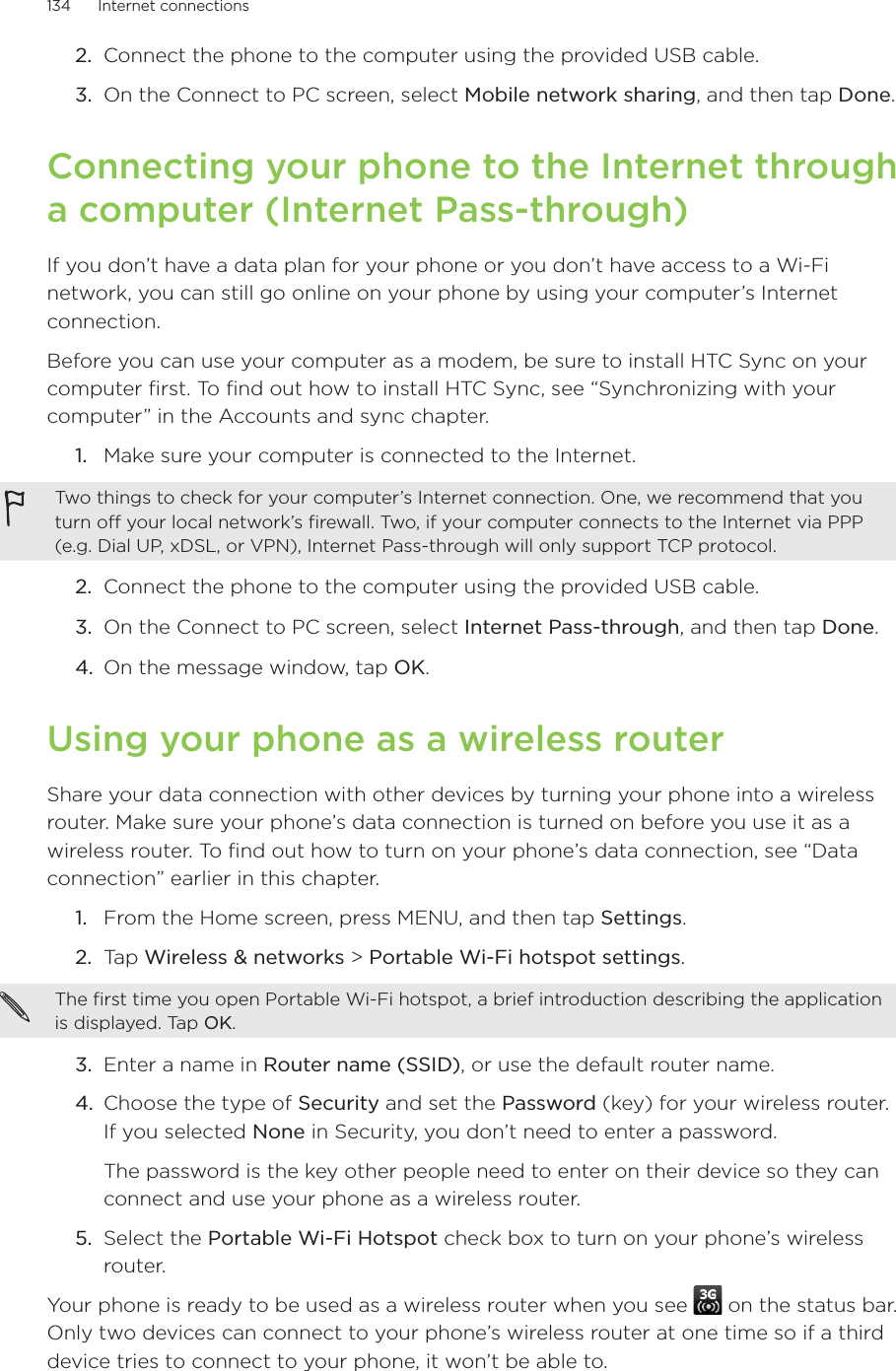 134      Internet connections      Connect the phone to the computer using the provided USB cable.On the Connect to PC screen, select Mobile network sharing, and then tap Done. Connecting your phone to the Internet through a computer (Internet Pass-through)If you don’t have a data plan for your phone or you don’t have access to a Wi-Fi network, you can still go online on your phone by using your computer’s Internet connection.Before you can use your computer as a modem, be sure to install HTC Sync on your computer first. To find out how to install HTC Sync, see “Synchronizing with your computer” in the Accounts and sync chapter.Make sure your computer is connected to the Internet.Two things to check for your computer’s Internet connection. One, we recommend that you turn off your local network’s firewall. Two, if your computer connects to the Internet via PPP (e.g. Dial UP, xDSL, or VPN), Internet Pass-through will only support TCP protocol. 2.  Connect the phone to the computer using the provided USB cable.3.  On the Connect to PC screen, select Internet Pass-through, and then tap Done. 4. On the message window, tap OK. Using your phone as a wireless routerShare your data connection with other devices by turning your phone into a wireless router. Make sure your phone’s data connection is turned on before you use it as a wireless router. To find out how to turn on your phone’s data connection, see “Data connection” earlier in this chapter. From the Home screen, press MENU, and then tap Settings.Tap Wireless &amp; networks &gt; Portable Wi-Fi hotspot settings.The first time you open Portable Wi-Fi hotspot, a brief introduction describing the application is displayed. Tap OK. 3.  Enter a name in Router name (SSID), or use the default router name.4.  Choose the type of Security and set the Password (key) for your wireless router. If you selected None in Security, you don’t need to enter a password.The password is the key other people need to enter on their device so they can connect and use your phone as a wireless router. 5.  Select the Portable Wi-Fi Hotspot check box to turn on your phone’s wireless router. Your phone is ready to be used as a wireless router when you see   on the status bar.Only two devices can connect to your phone’s wireless router at one time so if a third device tries to connect to your phone, it won’t be able to.  2.3.1.1.2.