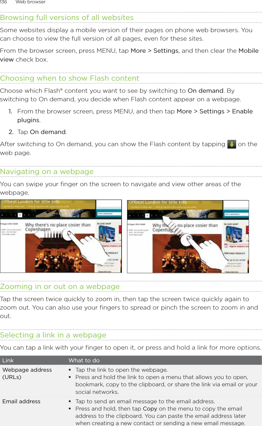 136      Web browser      Browsing full versions of all websitesSome websites display a mobile version of their pages on phone web browsers. You can choose to view the full version of all pages, even for these sites.From the browser screen, press MENU, tap More &gt; Settings, and then clear the Mobile view check box. Choosing when to show Flash contentChoose which Flash® content you want to see by switching to On demand. By switching to On demand, you decide when Flash content appear on a webpage.From the browser screen, press MENU, and then tap More &gt; Settings &gt; Enable plugins.Tap On demand.After switching to On demand, you can show the Flash content by tapping   on the web page. Navigating on a webpageYou can swipe your finger on the screen to navigate and view other areas of the webpage.Zooming in or out on a webpageTap the screen twice quickly to zoom in, then tap the screen twice quickly again to zoom out. You can also use your fingers to spread or pinch the screen to zoom in and out.Selecting a link in a webpageYou can tap a link with your finger to open it, or press and hold a link for more options.Link What to doWebpage address (URLs)Tap the link to open the webpage.Press and hold the link to open a menu that allows you to open, bookmark, copy to the clipboard, or share the link via email or your social networks.Email address Tap to send an email message to the email address.Press and hold, then tap Copy on the menu to copy the email address to the clipboard. You can paste the email address later when creating a new contact or sending a new email message.1.2.