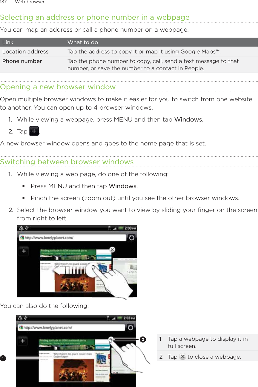 137      Web browser      Selecting an address or phone number in a webpageYou can map an address or call a phone number on a webpage. Link What to doLocation address Tap the address to copy it or map it using Google Maps™. Phone number Tap the phone number to copy, call, send a text message to that number, or save the number to a contact in People. Opening a new browser windowOpen multiple browser windows to make it easier for you to switch from one website to another. You can open up to 4 browser windows.While viewing a webpage, press MENU and then tap Windows.Tap  .A new browser window opens and goes to the home page that is set.Switching between browser windowsWhile viewing a web page, do one of the following:Press MENU and then tap Windows.Pinch the screen (zoom out) until you see the other browser windows. 2.  Select the browser window you want to view by sliding your finger on the screen from right to left.You can also do the following:1221  Tap a webpage to display it in full screen. 2  Tap   to close a webpage.1.2.1.